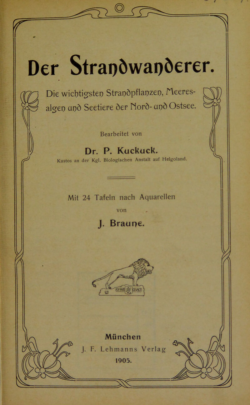 f ‘ fr 1 Der Strai)öwapöerer. Die wichtigste!) Stpai)öpflai)zei), fleeres- algei) upd Seetiere öer Nopö- ut)ö Ostsee. Bearbeitet von Dr. P. Kuckuck. Mit 24 Tafeln nach Aquarellen von J. Braupe. z * • Kustos an der Kgl. Biologischen Anstalt auf Helgoland. ]