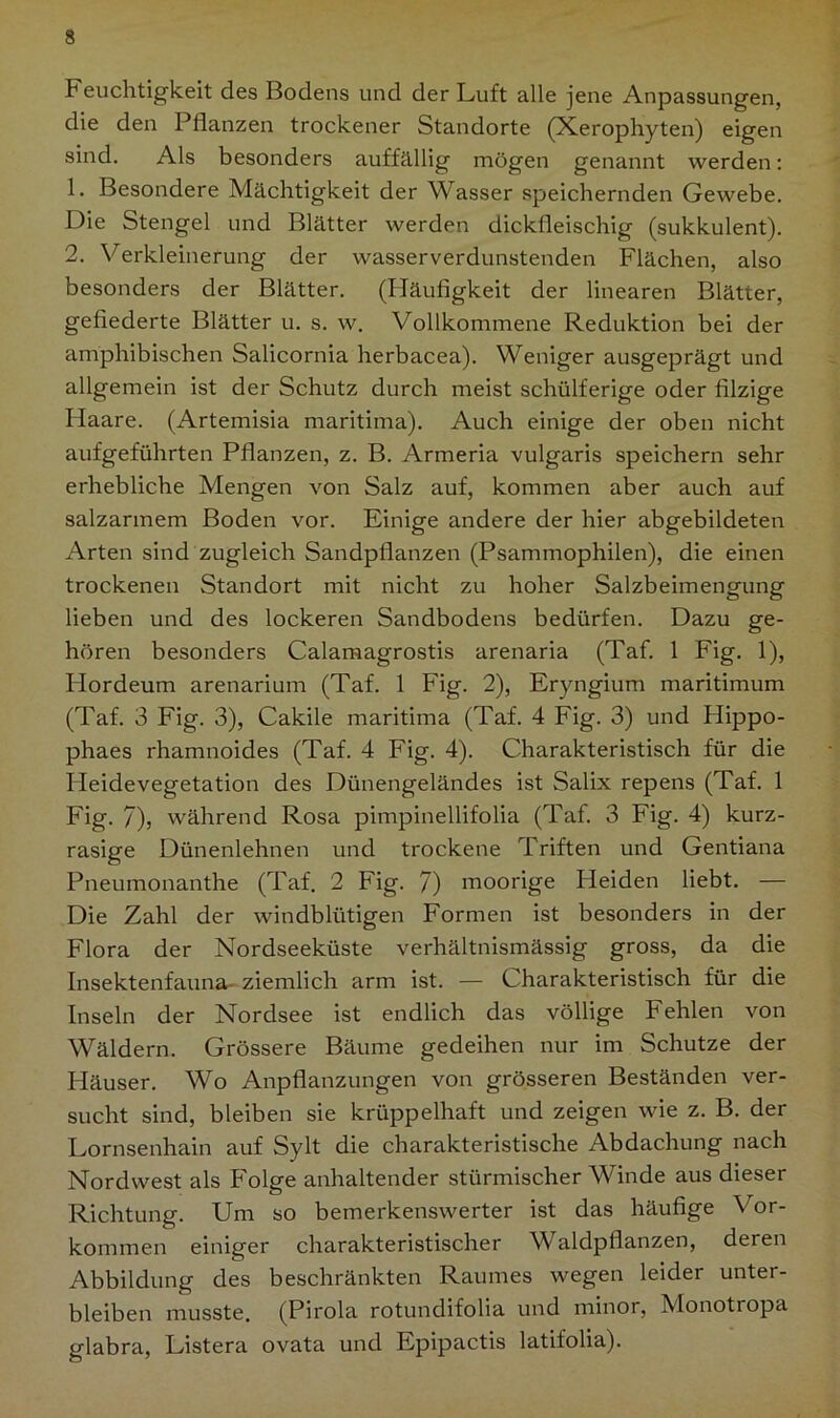 Feuchtigkeit des Bodens und der Luft alle jene Anpassungen, die den Pflanzen trockener Standorte (Xerophyten) eigen sind. Als besonders auffällig mögen genannt werden: 1. Besondere Mächtigkeit der Wasser speichernden Gewebe. Die Stengel und Blätter werden dickfleischig (sukkulent). 2. Verkleinerung der wasserverdunstenden Flächen, also besonders der Blätter. (Häufigkeit der linearen Blätter, gefiederte Blätter u. s. w. Vollkommene Reduktion bei der amphibischen Salicornia herbacea). Weniger ausgeprägt und allgemein ist der Schutz durch meist schülferige oder filzige Haare. (Artemisia maritima). Auch einige der oben nicht aufgeführten Pflanzen, z. B. Armeria vulgaris speichern sehr erhebliche Mengen von Salz auf, kommen aber auch auf salzarmem Boden vor. Einige andere der hier abgebildeten Arten sind zugleich Sandpfianzen (Psammophilen), die einen trockenen Standort mit nicht zu hoher Salzbeimengung lieben und des lockeren Sandbodens bedürfen. Dazu ge- hören besonders Calamagrostis arenaria (Taf. 1 Fig. 1), Hordeum arenarium (Taf. 1 Fig. 2), Eryngium maritimum (Taf. 3 Fig. 3), Cakile maritima (Taf. 4 Fig. 3) und Hippo- phaes rhamnoides (Taf. 4 Fig. 4). Charakteristisch für die Heide Vegetation des Dünengeländes ist Salix repens (Taf. 1 Fig. 7)> während Rosa pimpinellifolia (Taf. 3 Fig. 4) kurz- rasige Dünenlehnen und trockene d riften und Gentiana Pneumonanthe (Taf. 2 Fig. 7) moorige Heiden liebt. — Die Zahl der windbliitigen Formen ist besonders in der Flora der Nordseeküste verhältnismässig gross, da die Insektenfauna- ziemlich arm ist. — Charakteristisch für die Inseln der Nordsee ist endlich das völlige Fehlen von Wäldern. Grössere Bäume gedeihen nur im Schutze der Häuser. Wo Anpflanzungen von grösseren Beständen ver- sucht sind, bleiben sie krüppelhaft und zeigen wie z. B. der Lornsenhain auf Sylt die charakteristische Abdachung nach Nordwest als Folge anhaltender stürmischer Winde aus dieser Richtung. Um so bemerkenswerter ist das häufige Vor- kommen einiger charakteristischer Waldpflanzen, deren Abbildung des beschränkten Raumes wegen leider unter- bleiben musste. (Pirola rotundifolia und minor, Monotiopa glabra, Listera ovata und Epipactis latifolia).