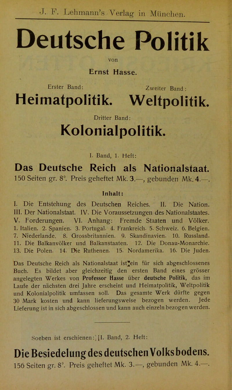 Deutsche Politik von Ernst Hasse. Erster Band: Zweiter Band: Heimatpolitik. Weltpolitik. Dritter Band: Kolonialpolitik. I. Band, 1. Heft: Das Deutsche Reich als Nationalstaat. 150 Seiten gr. 8°. Preis geheftet Mk. 3.—, gebunden Mk. 4.—. Inhalt: 1. Die Entstehung des Deutschen Reiches. II. Die Nation. 111. Der Nationalstaat. IV. Die Voraussetzungen des Nationalstaates. V. Forderungen. VI. Anhang: Fremde Staaten und Völker. I. Italien. 2. Spanien. 3. Portugal. 4. Frankreich. 5. Schweiz. 6. Belgien. 7. Niederlande. 8. Grossbritannien. 9. Skandinavien. 10. Russland. II. Die Balkanvölker und Balkanstaaten. 12. Die Donau-Monarchie. 13. Die Polen. 14. Die Ruthenen. 15. Nordamerika. 16. Die Juden. Das Deutsche Reich als Nationalstaat ist'ein für sich abgeschlossenes Buch. Es bildet aber gleichzeitig den ersten Band eines grösser angelegten Werkes von Professor Hasse über deutsche Politik, das im Laufe der nächsten drei Jahre erscheint und Heimatpolitik, Weltpolitik und Kolonialpolitik umfassen soll. Das gesamte Werk dürfte gegen 30 Mark kosten und kann lieferungsweise bezogen werden. Jede Lieferung ist in sich abgeschlossen und kann auch einzeln bezogen werden. Soeben ist erschienen:] |I. Band, 2. Heft: Die Besiedelung des deutschen Volks bodens. 156 Seiten gr. 8°. Preis geheftet Mk. 3.—, gebunden Mk. 4.—.