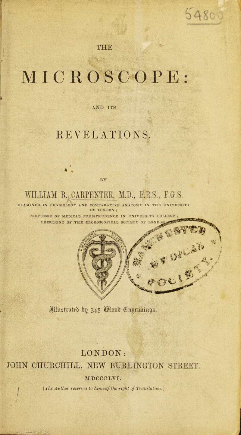 THE MICROSCOPE: AND ITS o REVELATIONS. * 4 BY ( WILLIAM B. CARPENTER, M.D., F.G.S. EXAMINER IN PHYSIOLOGY AND COMPARATIVE ANATOMY IN THE UNIVERSITY OF LONDON ; PROFESSOR OP MEDICAL JURISPRUDENCE IN UNIVERSITY COLLEGE, PRESIDENT OF THE MICROSCOPICAL SOCIETY OF LONDO Illustrate!} bn 345 ©toob (Engrabings. LONDON: JOHN CHURCHILL, NEW BURLINGTON STREET. MDCCCLVI.