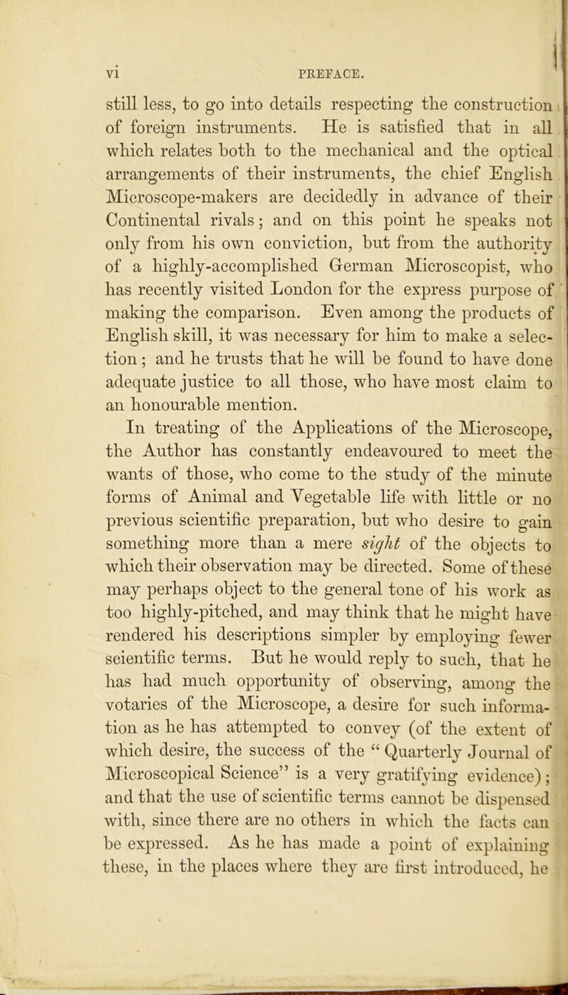 still less, to go into details respecting the construction of foreign instruments. He is satisfied that in all which relates both to the mechanical and the optical arrangements of their instruments, the chief English Microscope-makers are decidedly in advance of their Continental rivals; and on this point he speaks not only from his own conviction, but from the authority of a highly-accomplished German Microscopist, who has recently visited London for the express purpose of making the comparison. Even among the products of English skill, it was necessary for him to make a selec- tion ; and he trusts that he will be found to have done adequate justice to all those, who have most claim to an honourable mention. In treating of the Applications of the Microscope, the Author has constantly endeavoured to meet the wants of those, who come to the study of the minute forms of Animal and Vegetable life with little or no previous scientific preparation, but who desire to gain something more than a mere sight of the objects to which their observation may be directed. Some of these may perhaps object to the general tone of his work as too highly-pitched, and may think that he might have rendered his descriptions simpler by employing fewer scientific terms. But he would reply to such, that he has had much opportunity of observing, among the votaries of the Microscope, a desire for such informa- tion as he has attempted to convey (of the extent of which desire, the success of the “ Quarterly Journal of Microscopical Science” is a very gratifying evidence); and that the use of scientific terms cannot be dispensed with, since there are no others in which the facts can be expressed. As he has made a point of explaining these, in the places where they are first introduced, he