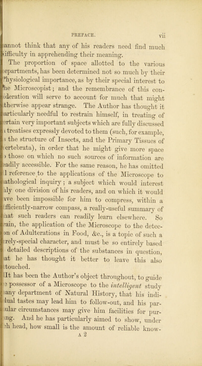 f«annot think that any of his readers need find much lifficulty in apprehending their meaning. The proportion of space allotted to the various 1 epartments, has been determined not so much by their Physiological importance, as by their special interest to the Microscopist; and the remembrance of this con- I [deration will serve to account for much that might I therwise appear strange. The Author has thought it I articularly needful to restrain himself, in treating of ft irtain very important subjects which are fully discussed II treatises expressly devoted to them (such, for example, 15 the structure of Insects, and the Primary Tissues of lertebrata), in order that he might give more space I > those on which no such sources of information are [baddy accessible. For the same reason, he has omitted I 1 reference to the applications of the Microscope to I athological inquiry ; a subject which would interest ily one division of his readers, and on which it would live been impossible for him to compress, within a I fficiently-narrow compass, a really-useful summary of [bat such readers can readily learn elsewhere. So I *ain, the application of the Microscope to the detec- j >n of Adulterations in Food, &c., is a topic of such a I rely-special character, and must be so entirely based detailed descriptions of the substances in question, j at he has thought it better to leave this also [) touched. I It has been the Author’s object throughout, to guide I 3 possessor of a Microscope to the intelligent study ( any department of Natural History, that his indi- L lual tastes may lead him to follow-out, and his par- u ular circumstances may give him Facilities for pur- * ng- And he has particularly aimed to show, under a :h head, how small is the amount of reliable know- a 2