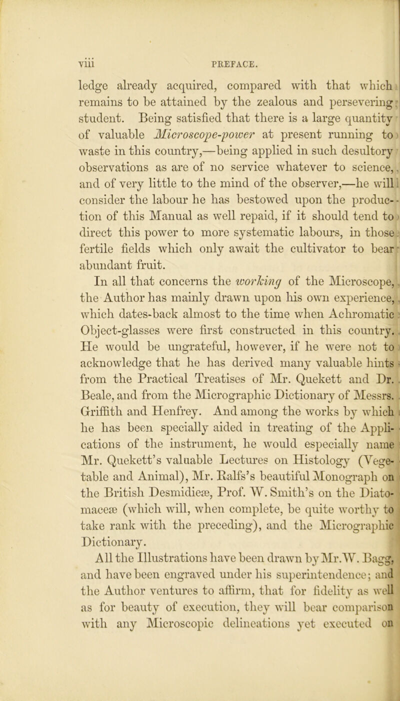 ledge already acquired, compared with that which remains to be attained by the zealous and persevering student. Being satisfied that there is a large quantity of valuable Microscope-power at present running to waste in this country,—being applied in such desultory observations as are of no service whatever to science, and of very little to the mind of the observer,—he will consider the labour he has bestowed upon the produc- tion of this Manual as well repaid, if it should tend to direct this power to more systematic labours, in those fertile fields which only await the cultivator to bear abundant fruit. In all that concerns the working of the Microscope, the Author has mainly drawn upon his own experience, which dates-back almost to the time when Achromatic Object-glasses were first constructed in this country. He would be ungrateful, however, if he were not to acknowledge that he has derived many valuable hints from the Practical Treatises of Mr. Quekett and Dr. Beale, and from the Micrographic Dictionary of Messrs. Griffith and Henfrey. And among the works by which he has been specially aided in treating of the Appli- cations of the instrument, he would especially name Mr. Quekett’s valuable Lectures on Histology (Vege- table and Animal), Mr. Balfs’s beautiful Monograph on the British Desmidieae, Prof. W. Smith’s on the Diato- macese (which will, when complete, be quite worthy to take rank with the preceding), and the Micrograpliic Dictionary. All the Illustrations have been drawn by Mr.W. Bagg, and have been engraved under his superintendence; and the Author ventures to affirm, that for fidelitv as well as for beauty of execution, they will bear comparison with any Microscopic delineations yet executed on 1