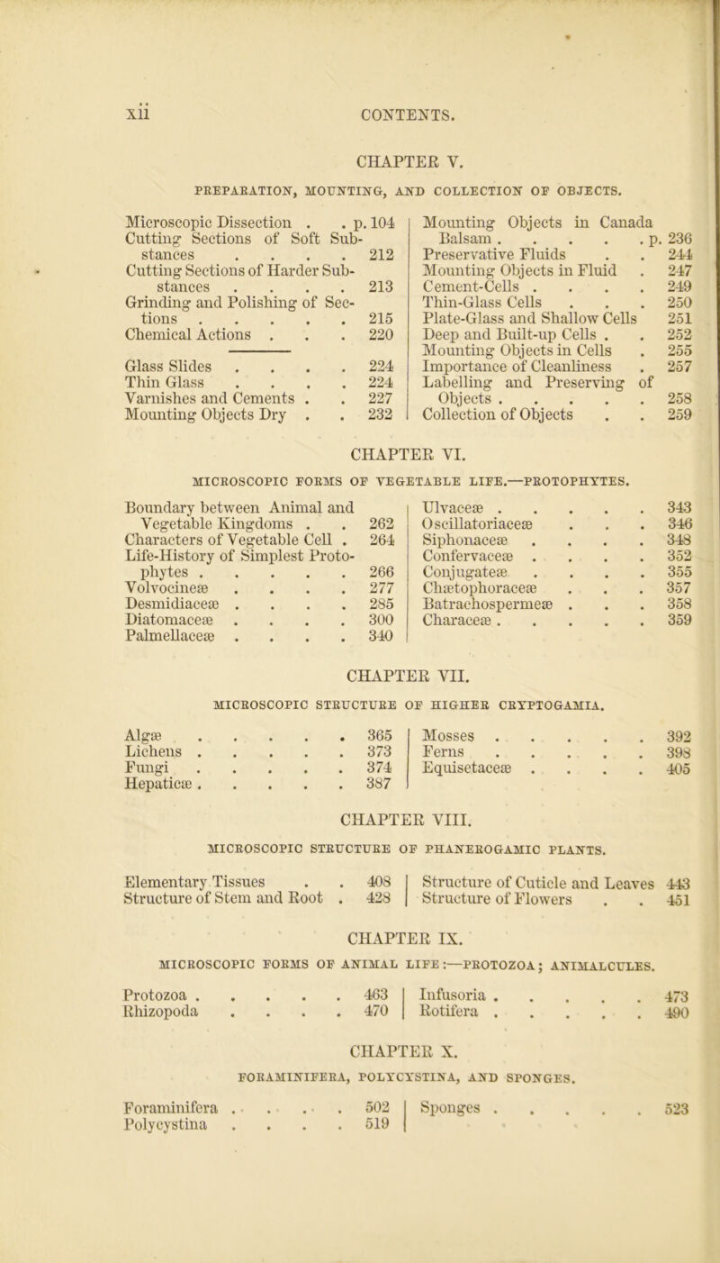 CHAPTER V. PREPARATION, MOUNTING, AND COLLECTION OP OBJECTS. Microscopic Dissection . . p. 104 Cutting Sections of Soft Sub- stances .... 212 Cutting Sections of Harder Sub- stances .... 213 Grinding and Polishing of Sec- tions 215 Chemical Actions . . . 220 Glass Slides .... 224 Thin Glass .... 224 Varnishes and Cements . . 227 Mounting Objects Dry . . 232 Mounting Objects in Canada Balsam p. 236 Preservative Fluids . . 244 Mounting Objects in Fluid . 247 Cement-Cells .... 249 Thin-Glass Cells . . . 250 Plate-Glass and Shallow Cells 251 Deep and Built-up Cells . . 252 Mounting Objects in Cells . 255 Importance of Cleanliness . 257 Labelling and Preserving of Objects 258 Collection of Objects . . 259 CHAPTER VI. MICROSCOPIC PORMS OP VEGETABLE LIPE.—PROTOPHYTES. Boundary between Animal and Vegetable Kingdoms . 262 Characters of Vegetable Cell . 264 Life-History of Simplest Proto- phytes 266 Volvocinete .... 277 Desmidiaceae .... 285 Diatomacese .... 300 Palmellacese .... 340 Ulvacese . . 343 Oscillatoriacese . 346 Siphonacese . 348 Confervacese . . 352 Conjugates . . 355 Chstophoracese . 357 Batraehospermea? . . . 358 Characes . . 359 CHAPTER VII. MICROSCOPIC STRUCTURE OP HIGHER CRYPTOGAMIA. AlgS Lichens . Fungi Hepaticse . 365 Mosses . . . 392 373 Ferns . . 398 374 387 Equisetaceae . • • . 405 CHAPTER VIII. MICROSCOPIC STRUCTURE OP PHANEROGAMIC PLANTS. Elementary Tissues . . 408 I Structure of Cuticle and Leaves 443 Structure of Stem and Root . 428 | Structure of Flowers . . 451 CHAPTER IX. MICROSCOPIC PORMS OF ANIMAL LIFE:—PROTOZOA; ANIMALCULES. Protozoa 463 Infusoria 473 Rhizopoda .... 470 Rotifera 4k) CHAPTER X. FORAMINIFERA, POLYCYSTINA, AND SPONGES. Foraminifcra . . . ■ . 502 I Sponges 523 Polycystina .... 519 |