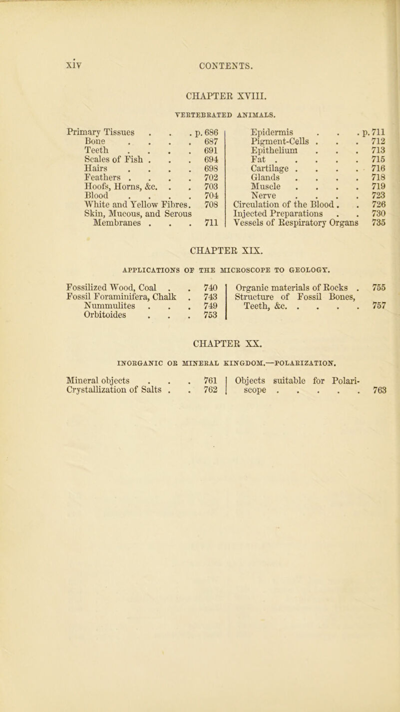 CHAPTER XVIII. VERTEBRATED ANIMALS. Primary Tissues . . . p. 686 Bone .... 687 Teeth .... 691 Scales of Fish . . . 694 Hairs .... 698 Feathers .... 702 Hoofs, Horns, &c. . . 703 Blood .... 704 White and Yellow Fibres. 708 Skin, Mucous, and Serous Membranes . . . 711 Epidermis p. 711 Pigment-Cells . 712 Epithelium 713 Fat 715 Cartilage .... 716 Glands . . . . 718 Muscle . . . . 719 Nerve . 723 Circulation of the Blood . 726 Injected Preparations 730 Vessels of Respiratory Organs 735 CHAPTER XIX. APPLICATIONS OF THE MICROSCOPE TO GEOLOGY. Fossilized Wood, Coal . . 740 Fossil Foraminifera, Chalk . 743 Nummulites . . . 749 Orbitoides . . . 753 Organic materials of Rocks . 755 Structure of Fossil Bones, Teeth, &c 757 CHAPTER XX. INORGANIC OR MINERAL KINGDOM.—POLARIZATION. Mineral objects . . . 761 Objects suitable for Polari- Crystallization of Salts . . 762 scope 763