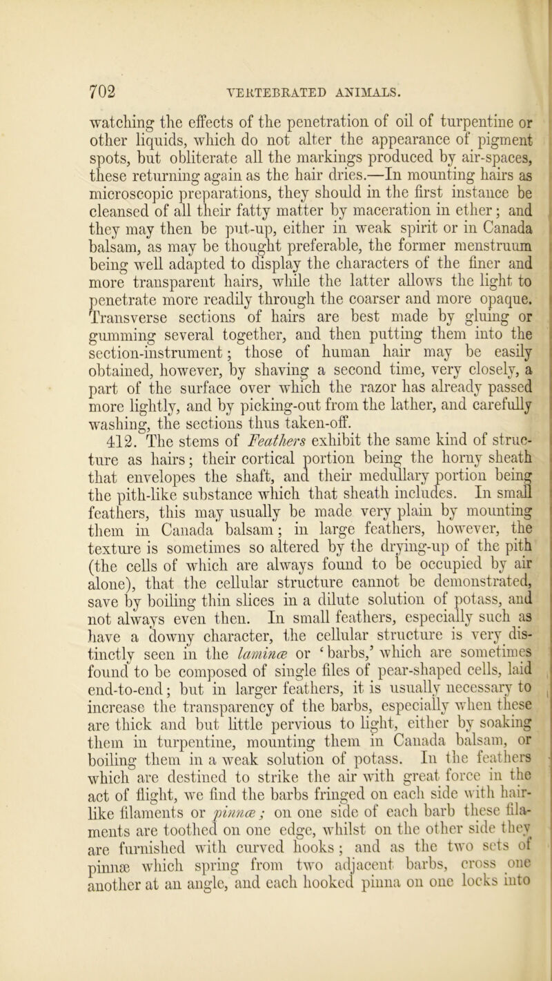 watching the effects of the penetration of oil of turpentine or other liquids, which do not alter the appearance of pigment spots, but obliterate all the markings produced by air-spaces, these returning again as the hair dries.—In mounting hairs as microscopic preparations, they should in the first instance be cleansed of all their fatty matter by maceration in ether; and they may then be put-up, either in weak spirit or in Canada balsam, as may be thought preferable, the former menstruum being well adapted to display the characters of the finer and more transparent hairs, while the latter allows the light to penetrate more readily through the coarser and more opaque. Transverse sections of hairs are best made by gluing or gumming several together, and then putting them into the section-instrument; those of human hair may be easily obtained, however, by shaving a second time, very closely, a part of the surface over which the razor has already passed more lightly, and by picking-out from the lather, and carefully washing, the sections thus taken-off. 412. The stems of Feathers exhibit the same kind of struc- ture as hairs; their cortical portion being the horny sheath that envelopes the shaft, and their medullary portion bein» the pith-like substance which that sheath includes. In small feathers, this may usually be made very plain by mounting them in Canada balsam; in large feathers, however, the texture is sometimes so altered by the drying-up of the pith (the cells of which are always found to be occupied by air alone), that the cellular structure cannot be demonstrated, save by boiling thin slices in a dilute solution of potass, and not always even then. In small feathers, especially such ps have a downy character, the cellular structure is very dis- tinctly seen in the lamince or £ barbs/ which are sometimes found to be composed of single files of pear-shaped cells, laid end-to-end; but in larger feathers, it is usually necessary to increase the transparency of the barbs, especially when these are thick and but little pervious to light, either by soaking them in turpentine, mounting them in Canada balsam, or boiling them in a weak solution of potass. In the feathers which are destined to strike the air with great force in the act of flight, we find the barbs fringed on each side with hair- like filaments or pinnce ; on one side of each barb these fila- ments are toothed on one edge, whilst on the other side they are furnished with curved hooks; and as the two sets ot pinnae which spring from two adjacent barbs, cross one another at an angle, and each hooked pinna on one locks into