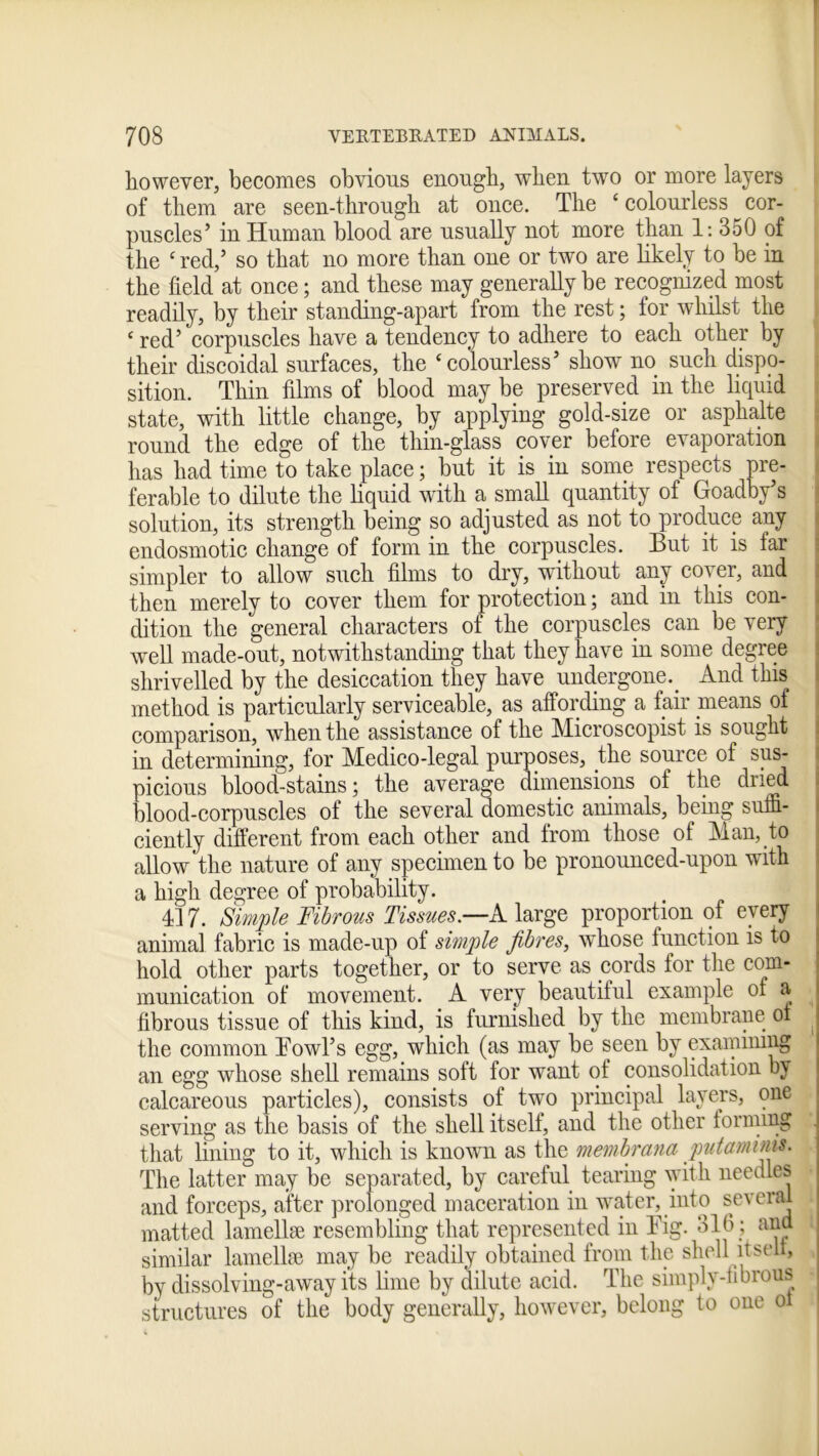 however, becomes obvious enough, when two or more layers of them are seen-through at once. The ‘colourless cor- puscles’ in Human blood are usually not more than 1: 350 of the ‘red,’ so that no more than one or two are likely to be in the field at once; and these may generally be recognized most readily, by their standing-apart from the rest; for whilst the ‘ red’ corpuscles have a tendency to adhere to each other by their discoidal surfaces, the ‘colourless’ show no such dispo- sition. Thin films of blood may be preserved in the liquid state, with little change, by applying gold-size or asphalte round the edge of the thin-glass cover before evaporation has had time to take place; but it is in some respects pre- ferable to dilute the liquid with a small quantity of Goadby’s solution, its strength being so adjusted as not to produce any endosmotic change of form in the corpuscles. But it is far simpler to allow such films to dry, without any cover, and then merely to cover them for protection; and in this con- dition the general characters of the corpuscles can be very well made-out, notwithstanding that they have in some degree shrivelled by the desiccation they have undergone.. And this method is particularly serviceable, as affording a fair means of comparison, when the assistance of the Microscopist is sought in determining, for Medico-legal purposes, the source of sus- picious blood-stains; the average dimensions of the dried blood-corpuscles of the several domestic animals, behig suffi- ciently different from each other and from those of Man, to allow the nature of any specimen to be pronounced-upon with a high degree of probability. 417. Simple Fibrous Tissues.—A. large proportion of every animal fabric is made-up of simple fibres, whose function is to hold other parts together, or to serve as cords for the com- munication of movement. A very beautiful example of a fibrous tissue of this kind, is furnished by the membrane of the common Bowl’s egg, which (as may be seen by examining an egg whose shell remains soft for want of consolidation by calcareous particles), consists of two principal layers, one serving as the basis of the shell itself, and the other forming . that lining to it, which is known as the membrana putamuus. The latter may be separated, by careful tearing with needles and forceps, after prolonged maceration in water, into several i matted lamellae resembling that represented in Big. 310; and i similar lamellae may be readily obtained from the shell itself, bv dissolving-away its lime by dilute acid. The simply-fibrous structures of the body generally, however, belong to one ol
