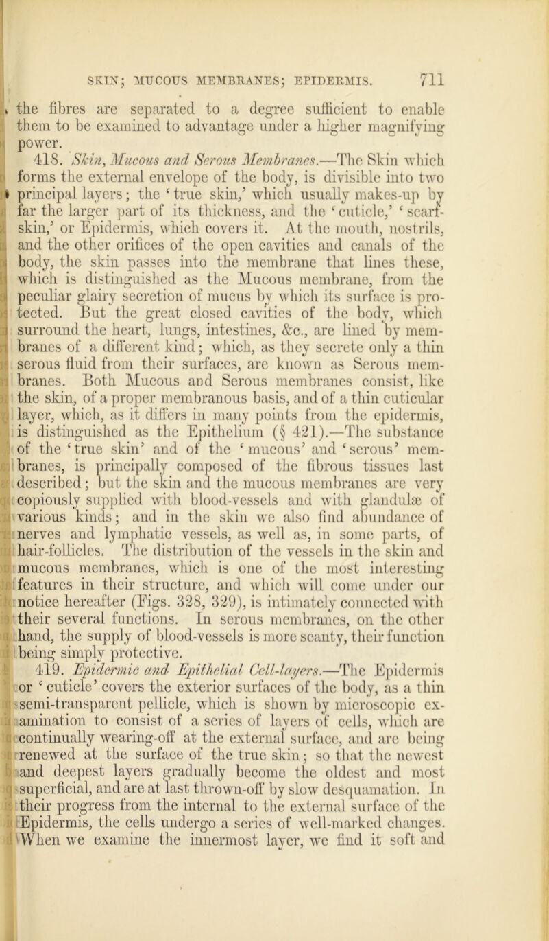 t the fibres are separated to a degree sufficient to enable them to be examined to advantage under a higher magnifying power. 418. Skin, Mucous and Serous Membranes.—The Skin which forms the external envelope of the body, is divisible into two i principal layers; the ‘ true skin/ which usually makes-up by far the larger part of its thickness, and the * cuticle/ c scarf- skin,’ or Epidermis, which covers it. At the mouth, nostrils, and the other orifices of the open cavities and canals of the body, the skin passes into the membrane that lines these, which is distinguished as the Mucous membrane, from the i peculiar glairy secretion of mucus by which its surface is pro- • tected. But the great closed cavities of the body, which i surround the heart, lungs, intestines, &c., are lined by mem- branes of a different kind; which, as they secrete only a thin serous fluid from their surfaces, are known as Serous mem- branes. Both Mucous and Serous membranes consist, like ; the skin, of a proper membranous basis, and of a thin cuticular . layer, which, as it differs in many points from the epidermis, is distinguished as the Epithelium (§ 421).—The substance of the ‘true skin’ and of the ‘mucous’ and ‘serous’ mem- branes, is principally composed of the fibrous tissues last described; but the skin and the mucous membranes are very copiously supplied with blood-vessels and with glandulse of a various kinds; and in the skin we also find abundance of nerves and lymphatic vessels, as well as, in some parts, of hair-follicles. The distribution of the vessels in the skin and mucous membranes, which is one of the most interesting j features in their structure, and which will come under our notice hereafter (Figs. 328, 329), is intimately connected with their several functions. In serous membranes, on the other i hand, the supply of blood-vessels is more scanty, their function being simply protective. 419. Epidermic and Epithelial Cell-layers.—Tin; Epidermis or ‘ cuticle’ covers the exterior surfaces of the body, as a t bin i semi-transparent pellicle, which is shown by microscopic ex- h animation to consist of a series of layers of cells, which are i continually wearing-off at the external surface, and are being i renewed at the surface of the true skin; so that the newest i and deepest layers gradually become the oldest and most ijj superficial, and are at last thrown-off by slow desquamation. In their progress from the internal to the external surface of the i Epidermis, the cells undergo a series of well-marked changes, il When we examine the innermost layer, we lind it soft and