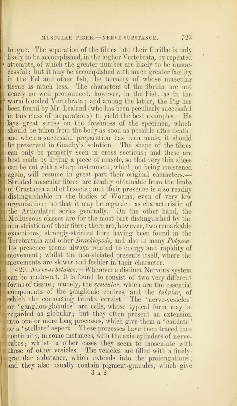 tongue. The separation of the fibres into their fibrillae is only likely to be accomplished, in the higher Vcrtebrata, by repeated attempts, of which the greater number are likely to be unsuc- cessful ; but it may be accomplished with much greater facility in the Eel and other fish, the tenacity of whose muscular tissue is much less. The characters of the fibrillae are not nearly so well pronounced, however, in the Fish, as in the warm-blooded Yertebrata; and among the latter, the Pig has been found by Mr. Lealand (who has been peculiarly successful in this class of preparations) to yield the best examples. He lays great stress on the freshness of the specimen, which should be taken from the body as soon as possible after death; and when a successful preparation has been made, it should be preserved in Goadby’s solution. The shape of the fibres can only be properly seen in cross sections; and these are best made by drying a piece of muscle, so that very thin slices can be cut with a sharp instrument, which, on being moistened again, will resume in great part their original characters.— Striated muscular fibres are readily obtainable from the limbs of Crustacea and of Insects; and their presence is also readily distinguishable in the bodies of Worms, even of very low organisation; so that it may be regarded as characteristic of the Articulated series generally. On the other hand, the Molluscous classes are for the most part distinguished by the non-striation of their fibre; there are, however, two remarkable exceptions, strongly-striated fibre having been found in the Terebratula and other Brachiopods, and also in many Polyzoa. Its presence seems always related to energy and rapidity of movement; whilst the non-striated presents itself, where the movements are slower and feebler in their character. 429. Nerve-substance.—Wherever a distinct Nervous system can be made-out, it is found to consist of two very different forms of tissue; namely, the vesicular, which arc 1 he essential components of the ganglionic centres, and the tubular, of which the connecting trunks consist. The ‘nerve-vesicles’ or ‘ganglion-globules’ are cells, whose typical form may be regarded as globular; but they often present an extension nto one or more long processes, which give them a ‘ caudate ’ jr a ‘stellate’ aspect. These processes have been traced into continuity, in some instances, with the axis-cylinders of nerve- cubes ; whilst in other cases they seem to inosculate with diose of other vesicles. < The vesicles are filled with a finely- *ranular substance, which extends into the prolongations; md they also usually contain pigment-granules, which give 3 a 2