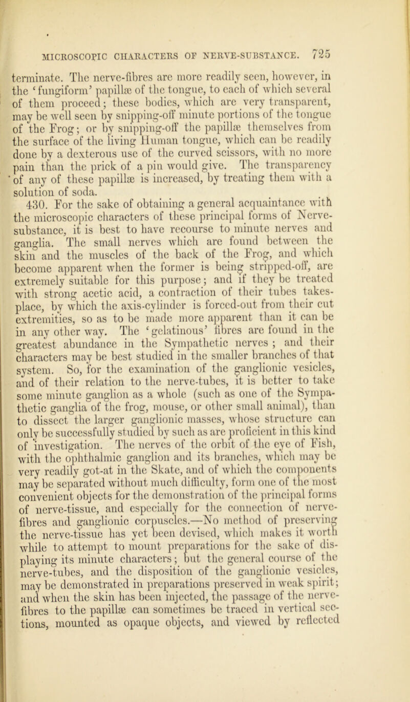 terminate. The nerve-fibres are more readily seen, however, in the ‘ fungiform’ papillae of the tongue, to each of which several of them proceed; these bodies, which are very transparent, may be well seen by snipping-off minute portions of the tongue of the Frog; or by smpping-off the papillae themselves from the surface of the iiving Human tongue, which can be readily done by a dexterous use of the curved scissors, with no more pain than the prick of a pin would give. The transparency ' of any of these papillae is increased, by treating them with a solution of soda. 430. For the sake of obtaining a general acquaintance with the microscopic characters of these principal forms of Nerve- substance, it is best to have recourse to minute nerves and ganglia. The small nerves which are found between the skin and the muscles of the back of the Frog, and which become apparent when the former is being stripped-off, are extremely suitable for this purpose; and if they be treated with strong acetic acid, a contraction of their tubes takes- place, by which the axis-cylinder is forced-out from their cut extremities, so as to be made more apparent than it can be in any other way. The ‘gelatinous’ fibres are found in the greatest abundance in the Sympathetic nerves ; and their characters may be best studied in the smaller branches of that system. So, for the examination of the ganglionic vesicles, and of their relation to the nerve-tubes, it is better to take some minute ganglion as a whole (such as one of the Sympa- thetic ganglia of the frog, mouse, or other small animal), than to dissect the larger ganglionic masses, whose structure can only be successfully studied by such as are proficient in this kind of investigation. The nerves of the orbit of the eye of Fish, with the ophthalmic ganglion and its branches, which may be very readily got-at in the Skate, and of which the components may be separated without much difficulty, form one of the most convenient objects for the demonstration of the principal forms of nerve-tissue, and especially for the connection of nerve- fibres and ganglionic corpuscles.—No method of preserving the nerve-tissue has yet been devised, which makes it worth while to attempt to mount preparations for the sake of dis- playing its minute characters; but the general course of t he nerve-tubes, and the disposition of the ganglionic vesicles, may be demonstrated in preparations preserved in weak spirit; and when the skin has been injected, the passage of the nerve- fibres to the papillae can sometimes be traced in vertical sec- tions, mounted as opaque objects, and viewed by rcllccted