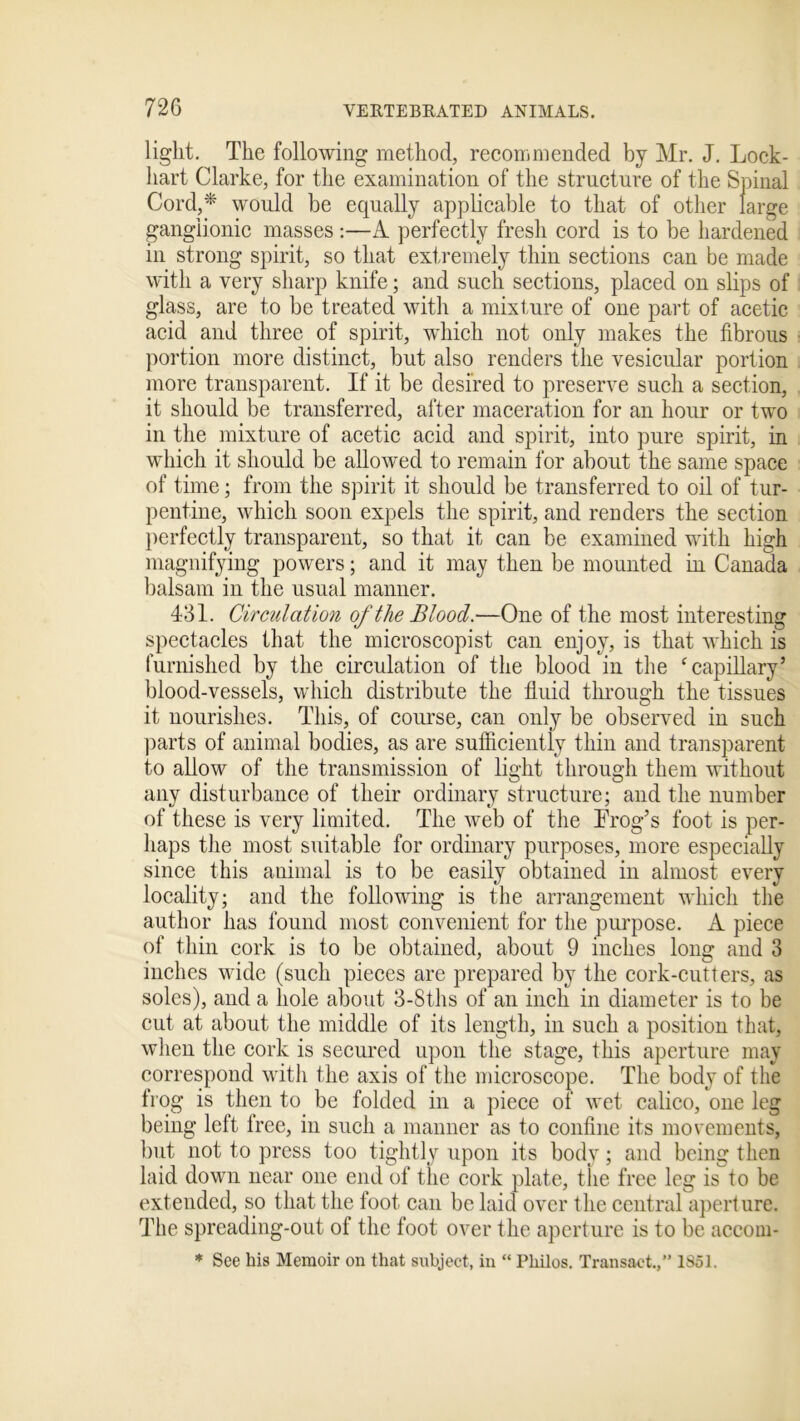 light. The following method, recommended by Mr. J. Lock- hart Clarke, for the examination of the structure of the Spinal Cord,* would be equally applicable to that of other large ganglionic masses :—A perfectly fresh cord is to be hardened in strong spirit, so that extremely thin sections can be made with a very sharp knife; and such sections, placed on slips of glass, are to be treated with a mixture of one part of acetic acid and three of spirit, which not only makes the fibrous portion more distinct, but also renders the vesicular portion more transparent. If it be desired to preserve such a section, it should be transferred, after maceration for an hour or two in the mixture of acetic acid and spirit, into pure spirit, in which it should be allowed to remain for about the same space of time; from the spirit it should be transferred to oil of tur- pentine, which soon expels the spirit, and renders the section perfectly transparent, so that it can be examined with high magnifying powers; and it may then be mounted in Canada balsam in the usual manner. 431. Circulation of the Blood.—One of the most interesting spectacles that the microscopist can enjoy, is that which is furnished by the circulation of the blood in the ‘capillary’ blood-vessels, which distribute the fluid through the tissues it nourishes. This, of course, can only be observed in such parts of animal bodies, as are sufficiently thin and transparent to allow of the transmission of light through them without any disturbance of their ordinary structure; and the number of these is very limited. The web of the Frog’s foot is per- haps the most suitable for ordinary purposes, more especially since this animal is to be easily obtained in almost every locality; and the following is the arrangement which the author has found most convenient for the purpose. A piece of thin cork is to be obtained, about 9 inches long and 3 inches wide (such pieces are prepared by the cork-cutters, as soles), and a hole about 3-Sths of an inch in diameter is to be cut at about the middle of its length, in such a position that, when the cork is secured upon the stage, this aperture may correspond with the axis of the microscope. The body of the frog is then to be folded in a piece of wet calico, one leg being left free, in such a manner as to confine its movements, but not to press too tightly upon its body ; and being then laid down near one end of the cork plate, the free leg is to be extended, so that the foot can be laid over the central aperture. The spreading-out of the foot over the aperture is to be accom- * See his Memoir on that subject, in “ Philos. Transact.,” 1851.