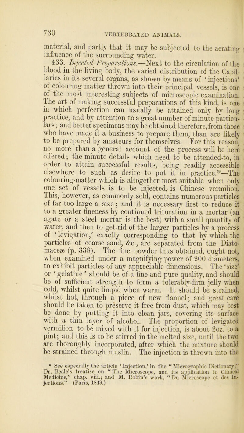 material, and partly that it may be subjected to the aerating influence of the surrounding water. 433. Injected Preparations.—Next to the circulation of the blood in the living body, the varied distribution of the Capil- laries in its several organs, as shown by means of ‘injections’ of colouring matter thrown into their principal vessels, is one of the most interesting subjects of microscopic examination. The art of making successful preparations of this kind, is one in which perfection can usually be attained only by long practice, and by attention to a great number of minute particu- lars ; and better specimens may be obtained therefore, from those who have made it a business to prepare them, than are likely to be prepared by amateurs for themselves. Tor this reason, no more than a general account of the process will be here offered; the minute details which need to be attended-to, in order to attain successful results, being readily accessible elsewhere to such as desire to put it in practice.*—The colouring-matter which is altogether most suitable when only one set of vessels is to be injected, is Chinese vermilion. This, however, as commonly sold, contains numerous particles of far too large a size; and it is necessary first to reduce it to a greater fineness by continued trituration in a mortar (an agate or a steel mortar is the best) with a small quantity of water, and then to get-rid of the larger particles by a process of ‘ levigation,’ exactly corresponding to that by which the particles of coarse sand, &c., are separated from the Diato- macese (p. 338). The fine powder thus obtained, ought not, when examined under a magnifying power of 200 diameters, to exhibit particles of any appreciable dimensions. The ‘size’ or c gelatine ’ should be of a fine and pure quality, and should be of sufficient strength to form a tolerably-firm jelly when cold, whilst quite limpid when warm. It should be strained, whilst hot, t lirough a piece of new flannel; and great care should be taken to preserve it free from dust, which may best be done by putting it into clean jars, covering its surface with a thin layer of alcohol. The proportion of levigated vermilion to be mixed with it for injection, is about 2oz. to a pint; and this is to be stirred in the melted size, until the two are thoroughly incorporated, after which the mixture should be strained through muslin. The injection is thrown into the * See especially the article ‘Injection,’ in the “Micrographic Dictionary;” Dr. Beale’s treatise on “ The Microscope, and its application to Clinical Medicine,” chap, viii.; and M. Robin’s work, “Du Microscope et des In- jections.” (Paris, 1819.)