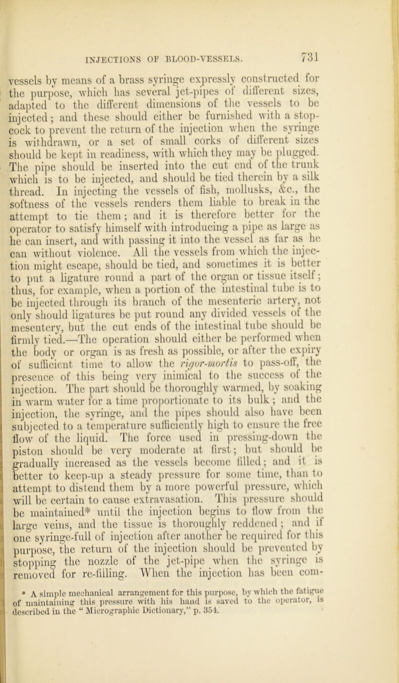 vessels by means of a brass syringe expressly constructed for the purpose, which has several jet-pipes of different sizes, adapted to the different dimensions of the vessels to be injected; and these should either be furnished with a stop- cock to prevent the return of the injection when the syringe is withdrawn, or a set ot small corks of different sizes should be kept in readiness, with which they may be plugged. The pipe should be inserted into the cut end ot the trunk which is to be injected, and should be tied therein by a silk thread. In injecting the vessels of fish, mollusks, &c., the softness of the vessels renders them liable to break in the attempt to tie them ; and it is therefore better for the operator to satisfy himself with introducing a pipe as large as he can insert, and with passing it into the vessel as tar as he can without violence. All the vessels from which the injec- tion might escape, should be tied, and sometimes it is better to put a ligature round a part of the organ or tissue itself; thus, for example, when a portion of the intestinal tube is to be injected through its branch of the mesenteric artery, not only should ligatures be put round any divided vessels of the mesentery, but the cut ends of the intestinal tube should be firmly tied.—The operation should either be performed when the body or organ is as fresh as possible, or after the expiry of sufficient time to allow the rigor-mortis to pass-off, the presence of this being very inimical to the success ot the injection. The part should be thoroughly warmed, by soaking in warm water for a time proportionate to its bulk ; and the injection, the syringe, and the pipes should also have been subjected to a temperature sufficiently high to ensure the free flow of the liquid. The force used in pressing-down the piston should be very moderate at first; but should be 1 gradually increased as the vessels become filled; and it is better to keep-up a steady pressure for some time, than to attempt to distend them by a more powerful pressure, which will be certain to cause extravasation. This pressure should be maintained* until the injection begins to flow from the large veins, and the tissue is thoroughly reddened; and it one syringe-full of injection after another be required for this purpose, the return of the injection should be prevented by stopping the nozzle of the jet-pipe when the syringe is removed for re-filling. When the injection has been com- * A simple mechanical arrangement for this purpose, by which the fatigue I of maintaining this pressure with his hand is saved to the operator, is M described in the “ Micrographic Dictionary,” p. 35i.