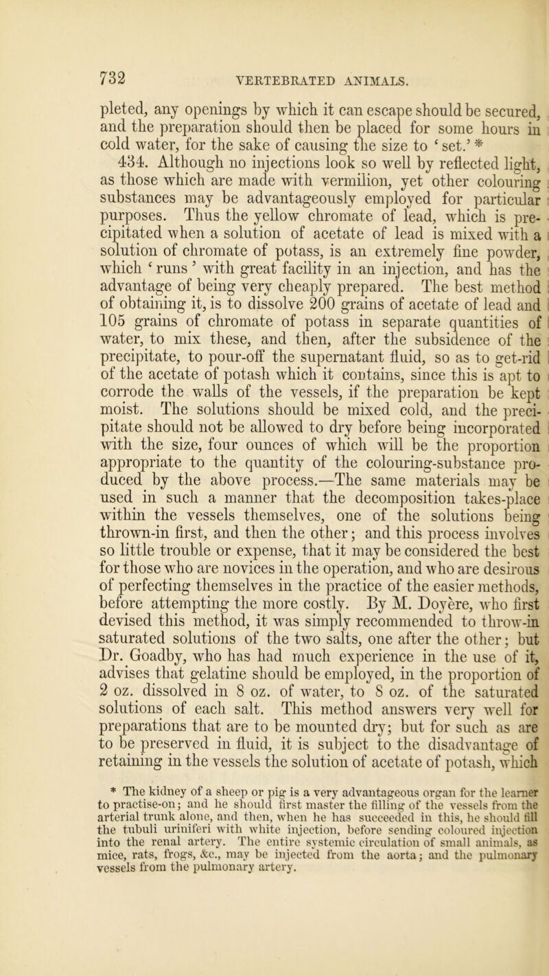 pleted, any openings by which it can escape should be secured, and the preparation should then be placed for some hours in cold water, for the sake of causing the size to ‘ set.’ * 434. Although no injections look so well by reflected light, as those which are made with vermilion, yet other colouring substances may be advantageously employed for particular purposes. Thus the yellow chromate of lead, which is pre- cipitated when a solution of acetate of lead is mixed with a solution of chromate of potass, is an extremely fine powder, which ‘runs ’ with great facility in an injection, and has the advantage of being very cheaply prepared. The best method of obtaining it, is to dissolve 200 grains of acetate of lead and 105 grains of chromate of potass in separate quantities of water, to mix these, and then, after the subsidence of the precipitate, to pour-off the supernatant fluid, so as to get-rid of the acetate of potash which it contains, since this is apt to corrode the walls of the vessels, if the preparation be kept moist. The solutions should be mixed cold, and the preci- pitate should not be allowed to dry before being incorporated with the size, four ounces of which will be the proportion appropriate to the quantity of the colouring-substance pro- duced by the above process.—The same materials may be used in such a manner that the decomposition takes-place within the vessels themselves, one of the solutions being thrown-in first, and then the other; and this process involves so little trouble or expense, that it may be considered the best for those who are novices in the operation, and who are desirous of perfecting themselves in the practice of the easier methods, before attempting the more costly. By M. Doyere, who first devised this method, it was simply recommended to throw-in saturated solutions of the two salts, one after the other; but Dr. Goadby, who has had much experience in the use of it, advises that gelatine should be employed, in the proportion of 2 oz. dissolved in 8 oz. of water, to 8 oz. of the saturated solutions of each salt. This method answers very well for preparations that are to be mounted dry; but for such as are to be preserved in fluid, it is subject to the disadvantage of retaining in the vessels the solution of acetate of potash, which * The kidney of a sheep or pig is a very advantageous organ for the learner to practise-on; and he should first master the filling of the vessels from the arterial trunk alone, and then, when he has succeeded in this, he should fill the tubuli uriniferi with white injection, before sending coloured injection into the renal artery. The entire systemic circulation of small animals, as mice, rats, frogs, &c., may be injected from the aorta; and the pulmonary vessels from the pulmonary artery.