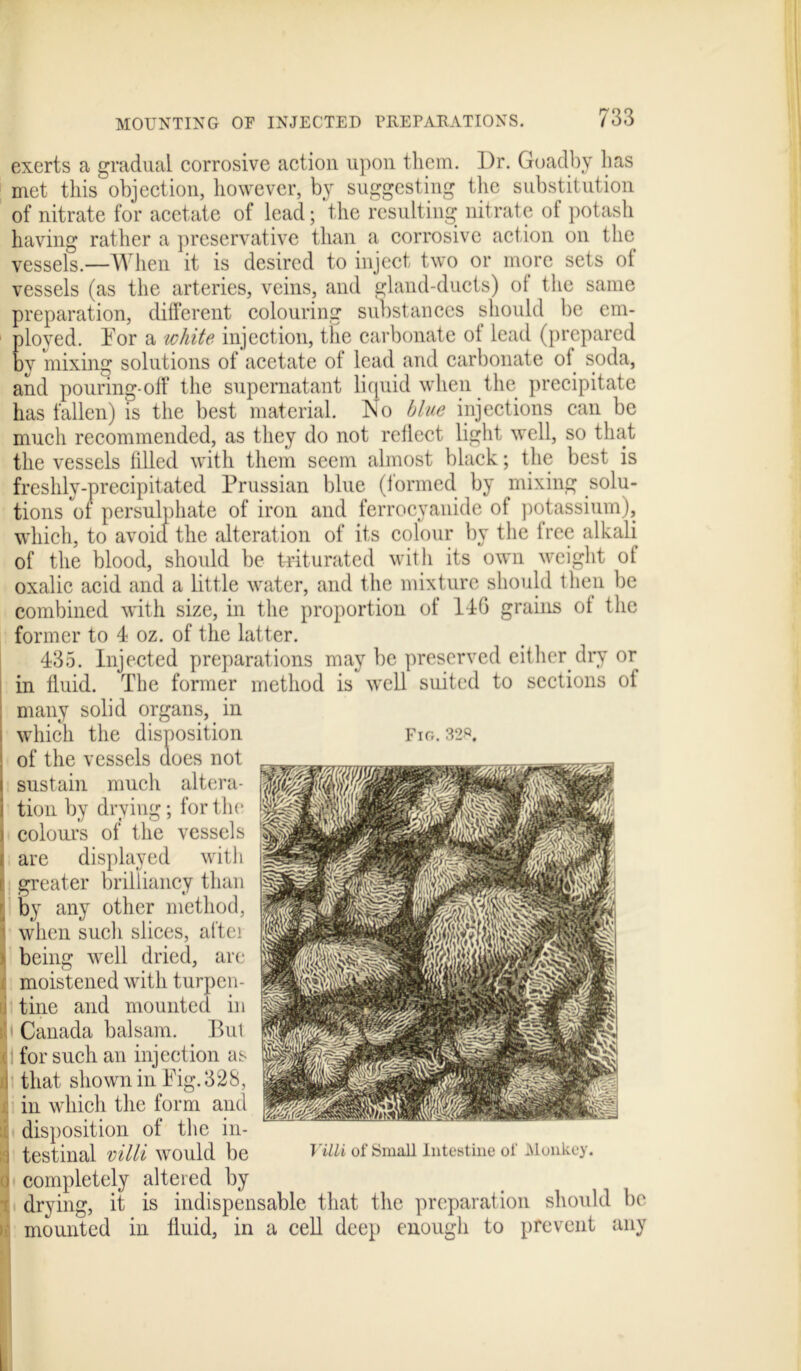 exerts a gradual corrosive action upon them. Dr. Goadby bas met this objection, however, by suggesting the substitution of nitrate for acetate of lead; the resulting nitrate of potash having rather a preservative than a corrosive action on the vessels.—When it is desired to inject two or more sets of vessels (as the arteries, veins, and gland-ducts) of the same preparation, different colouring substances should be em- ployed. Dor a white injection, the carbonate of lead (prepared by mixing solutions of acetate ot lead and carbonate of soda, and pouring-off the supernatant liquid when the precipitate has fallen) is the best material. No blue injections can be much recommended, as they do not reflect light well, so that the vessels filled with them seem almost black; the best is freshly-precipitated Prussian blue (formed by mixing solu- tions of persulphate of iron and ferrocyanide of potassium), which, to avoid the alteration of its colour by the free alkali of the blood, should be triturated with its own weight of oxalic acid and a little water, and the mixture should then be combined with size, in the proportion of 14G grains of the former to 4 oz. of the latter. 435. Injected preparations may be preserved either dry or in fluid. The former method is well suited to sections of many solid organs, in which the disposition of the vessels does not sustain much altera- tion by drying; for the colours of the vessels are displayed with i greater brilliancy than j by any other method, \ when such slices, aftei being well dried, are moistened with turpen- tine and mounted in Canada balsam. Bui for such an injection as i that shown in Fig. 328, j. in which the form and disposition of the in- i testinal villi would be o completely altered by drying, it is indispensable that the preparation should be mounted in fluid, in a cell deep enough to prevent any