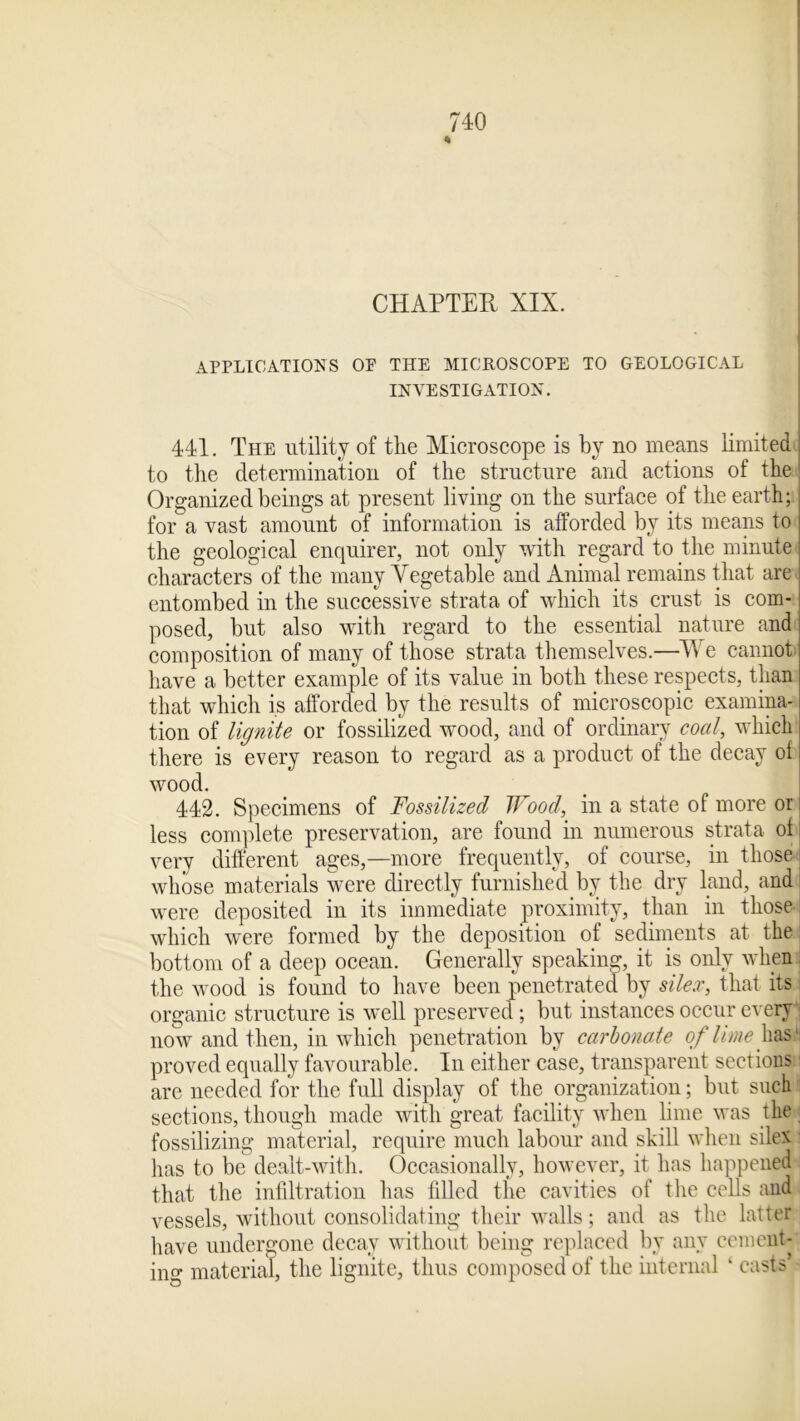 CHAPTER XIX. APPLICATIONS OP THE MICROSCOPE TO GEOLOGICAL INVESTIGATION. 441. The utility of the Microscope is by no means limited to the determination of the structure and actions of the Organized beings at present living on the surface of the earth; for a vast amount of information is afforded by its means to the geological enquirer, not only with regard to the minute characters of the many Vegetable and Animal remains that are entombed in the successive strata of which its crust is com- posed, but also with regard to the essential nature and composition of many of those strata themselves.—We cannot have a better example of its value in both these respects, than that which is afforded by the results of microscopic examina- tion of lignite or fossilized wood, and of ordinary coal, which there is every reason to regard as a product of the decay of wood. 442. Specimens of Fossilized Wood, in a state of more or less complete preservation, are found in numerous strata of very different ages,—more frequently, of course, in those whose materials were directly furnished by the dry land, and were deposited in its immediate proximity, than in those which were formed by the deposition of sediments at the bottom of a deep ocean. Generally speaking, it is only when the wood is found to have been penetrated by silex, that its organic structure is well preserved; but instances occur every now and then, in which penetration by carbonade of lime has1: proved equally favourable. In either case, transparent sections are needed for the full display of the organization; but such sections, though made with great facility when lime was the fossilizing material, require much labour and skill when silex has to be dealt-with. Occasionally, however, it has happened that the infiltration has filled the cavities of the cells and vessels, without consolidating their walls; and as the latter have undergone decay without being replaced by any cement- ing material, the lignite, thus composed of the internal k casts’