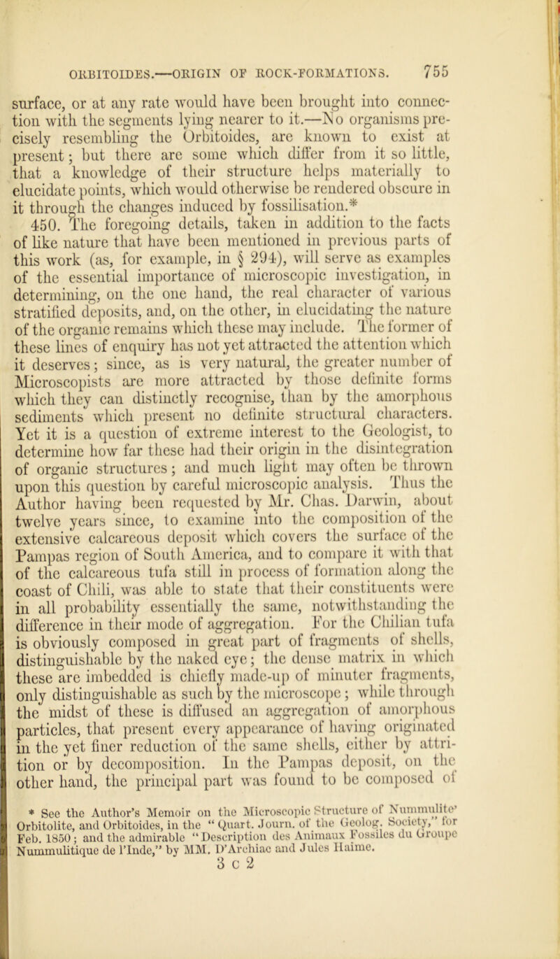 surface, or at any rate would have been brought into connec- tion with the segments lying nearer to it.—No organisms pre- cisely resembling the Orbitoides, are known to exist at present; but there are some which differ from it so little, that a knowledge of their structure helps materially to elucidate points, which would otherwise be rendered obscure in it through the changes induced by fossilisation * 450. The foregoing details, taken in addition to the facts of like nature that have been mentioned in previous parts of this work (as, for example, in § 294), will serve as examples of the essential importance of microscopic investigation, in determining, on the one hand, the real character of various stratified deposits, and, on the other, in elucidating the nature of the organic remains which these may include. The former of these lines of enquiry has not yet attracted the attention which it deserves; since, as is very natural, the greater number of Microscopists are more attracted by those definite forms which they can distinctly recognise, than by the amorphous sediments which present no definite structural characters. Yet it is a question of extreme interest to the Geologist, to determine how far these had their origin in the disintegration of organic structures; and much light may often be thrown upon this question by careful microscopic analysis. Thus the Author having been requested by Mr. Chas. Darwin, about twelve years since, to examine into the composition of the extensive calcareous deposit which covers the surface of the Pampas region of South America, and to compare it with that of the calcareous tufa still in process of formation along the coast of Chili, was able to state that tiieir constituents were in all probability essentially the same, notwithstanding the difference in their mode of aggregation. For the Chilian tufa is obviously composed in great part of fragments of shells, distinguishable by the naked eye; the dense matrix in which these are imbedded is chiefly made-up of minuter fragments, only distinguishable as such by the microscope; while through the midst of these is diffused an aggregation of amorphous particles, that present every appearance of having originated in the yet finer reduction of the same shells, either by attri- tion or by decomposition. In the Pampas deposit, on the other hand, the principal part was found to be composed of * See the Author’s Memoir on the Microscopic Structure of Nummulite’ Orbitolite, and Orbitoides, in the “ Quart. Journ. of the Geolog. Society, tor Feb. 1850; and the admirable “Description des Animaux Fossiles du Groupe Nummulitique de l’lnde,” by MM. D’Archiac and Jules Haime. 3 c 2