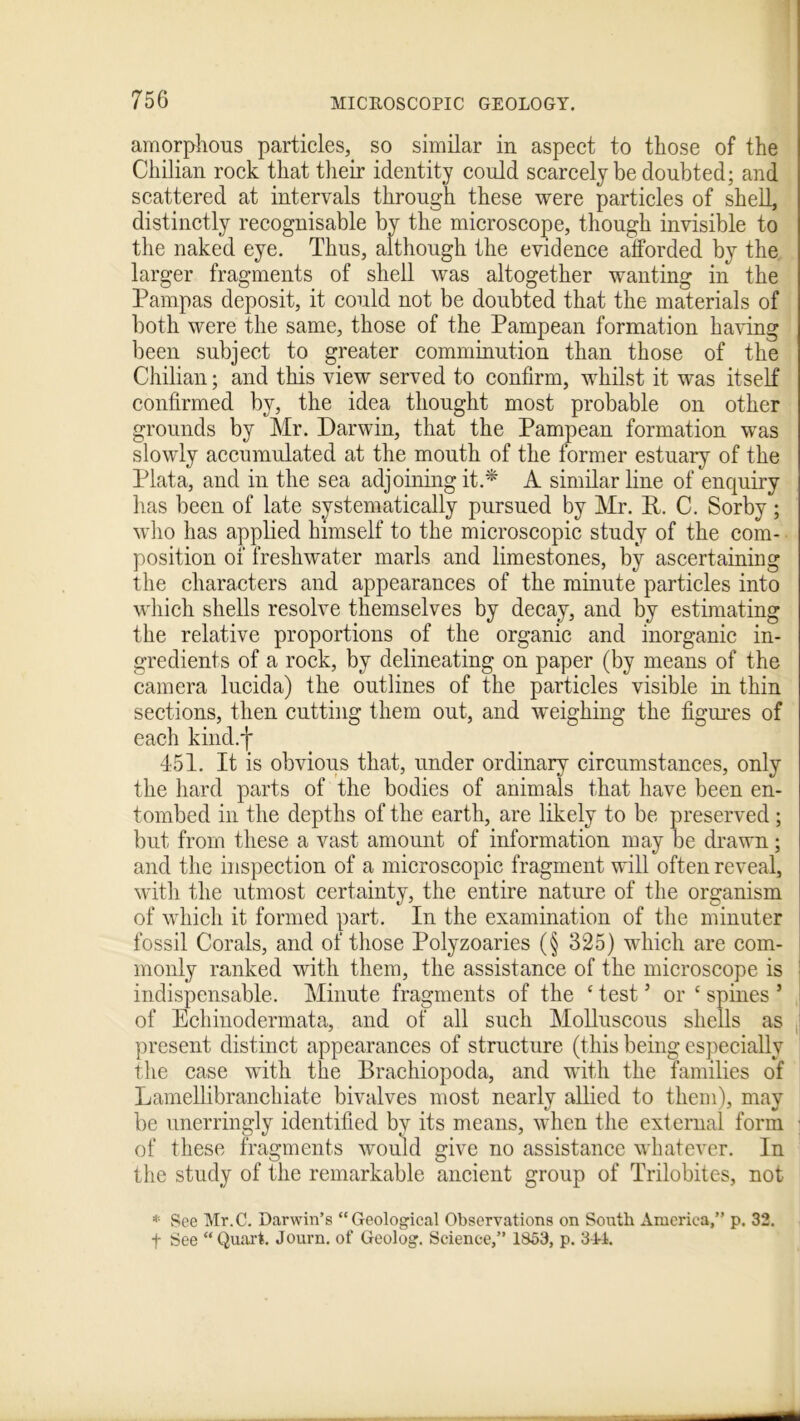 amorphous particles, so similar in aspect to those of the Chilian rock that their identity could scarcely be doubted; and scattered at intervals through these were particles of shell, distinctly recognisable by the microscope, though invisible to the naked eye. Thus, although the evidence afforded by the larger fragments of shell was altogether wanting in the Pampas deposit, it could not be doubted that the materials of both were the same, those of the Pampean formation having been subject to greater comminution than those of the Chilian; and this view served to confirm, whilst it was itself confirmed by, the idea thought most probable on other grounds by Mr. Darwin, that the Pampean formation was slowly accumulated at the mouth of the former estuary of the Plata, and in the sea adjoining it.* A similar line of enquiry has been of late systematically pursued by Mr. R. C. Sorby; who has applied himself to the microscopic study of the com- position of freshwater marls and limestones, by ascertaining the characters and appearances of the minute particles into which shells resolve themselves by decay, and by estimating the relative proportions of the organic and inorganic in- gredients of a rock, by delineating on paper (by means of the camera lucida) the outlines of the particles visible in thin sections, then cutting them out, and weighing the figures of each kind.f 451. It is obvious that, under ordinary circumstances, only the hard parts of the bodies of animals that have been en- tombed in the depths of the earth, are likely to be preserved; but from these a vast amount of information may be drawn; and the inspection of a microscopic fragment will often reveal, with the utmost certainty, the entire nature of the organism of which it formed part. In the examination of the minuter fossil Corals, and of those Polyzoaries (§ 325) which are com- monly ranked with them, the assistance of the microscope is indispensable. Minute fragments of the ‘ test ’ or c spines 5 of Echinodermata, and of all such Molluscous shells as present distinct appearances of structure (this being especially the case with the Brachiopoda, and with the families of Lamellibranchiate bivalves most nearly allied to them), may be unerringly identified by its means, when the external form ; of these fragments would give no assistance whatever. In the study of the remarkable ancient group of Trilobites, not * See Mr.C. Darwin’s “Geological Observations on South America,” p. 32. f See “Quart. Journ. of Geolog. Science,” 1853, p. 314.