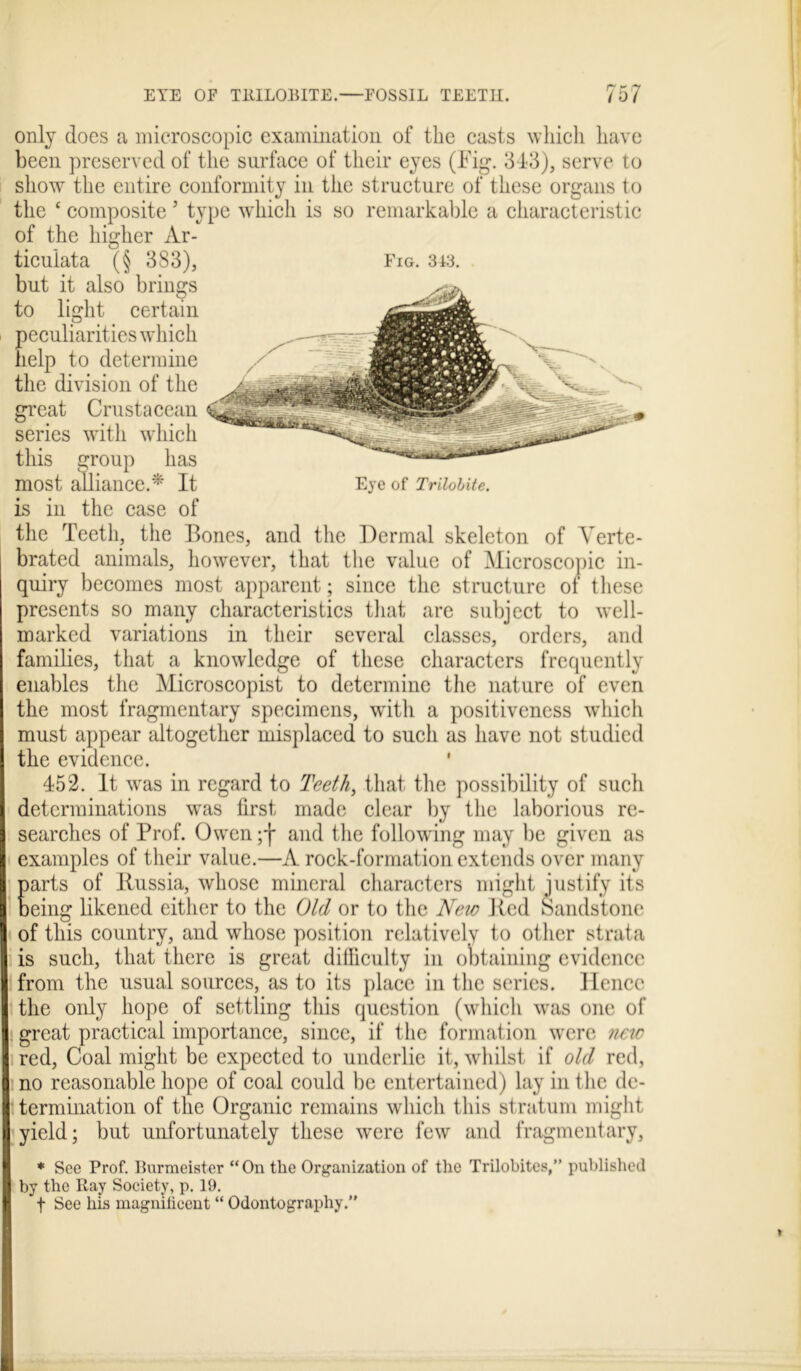 only does a microscopic examination of the casts which have been preserved of the surface of their eyes (Fig. 3-13), serve to show the entire conformity in the structure of these organs to the c composite5 type which is so remarkable a characteristic of the higher Ar- ticulata (§ 383), Fig. 343. but it also brings to light certain peculiarities which help to determine the division of the great Crustacean series with which this group has most alliance.* It Eye of Tribute. is in the case of the Teeth, the Bones, and the Dermal skeleton of Verte- brated animals, however, that the value of Microscopic in- quiry becomes most apparent; since the structure of these presents so many characteristics that are subject to well- marked variations in their several classes, orders, and families, that a knowledge of these characters frequently enables the Microscopist to determine the nature of even the most fragmentary specimens, with a positiveness which must appear altogether misplaced to such as have not studied the evidence. ' 452. It was in regard to Teeth, that the possibility of such determinations was first made clear by the laborious re- searches of Prof. Owen ;f and the following may be given as examples of their value.—A rock-formation extends over many arts of Russia, whose mineral characters might justify its eing likened either to the Old or to the New Bed Sandstone of this country, and whose position relativelv to other strata is such, that there is great difficulty in obtaining evidence from the usual sources, as to its place in the series. Hence the only hope of settling this question (which was one of great practical importance, since, if the formation were new red, Coal might be expected to underlie it, whilst if old red, no reasonable hope of coal could be entertained) lay in the de- termination of the Organic remains which this stratum might yield; but unfortunately these wmre few and fragmentary, * See Prof. Burmeister “On the Organization of the Trilobites,” published by the Ray Society, p. 19. f See his magniheent “ Odontography.”