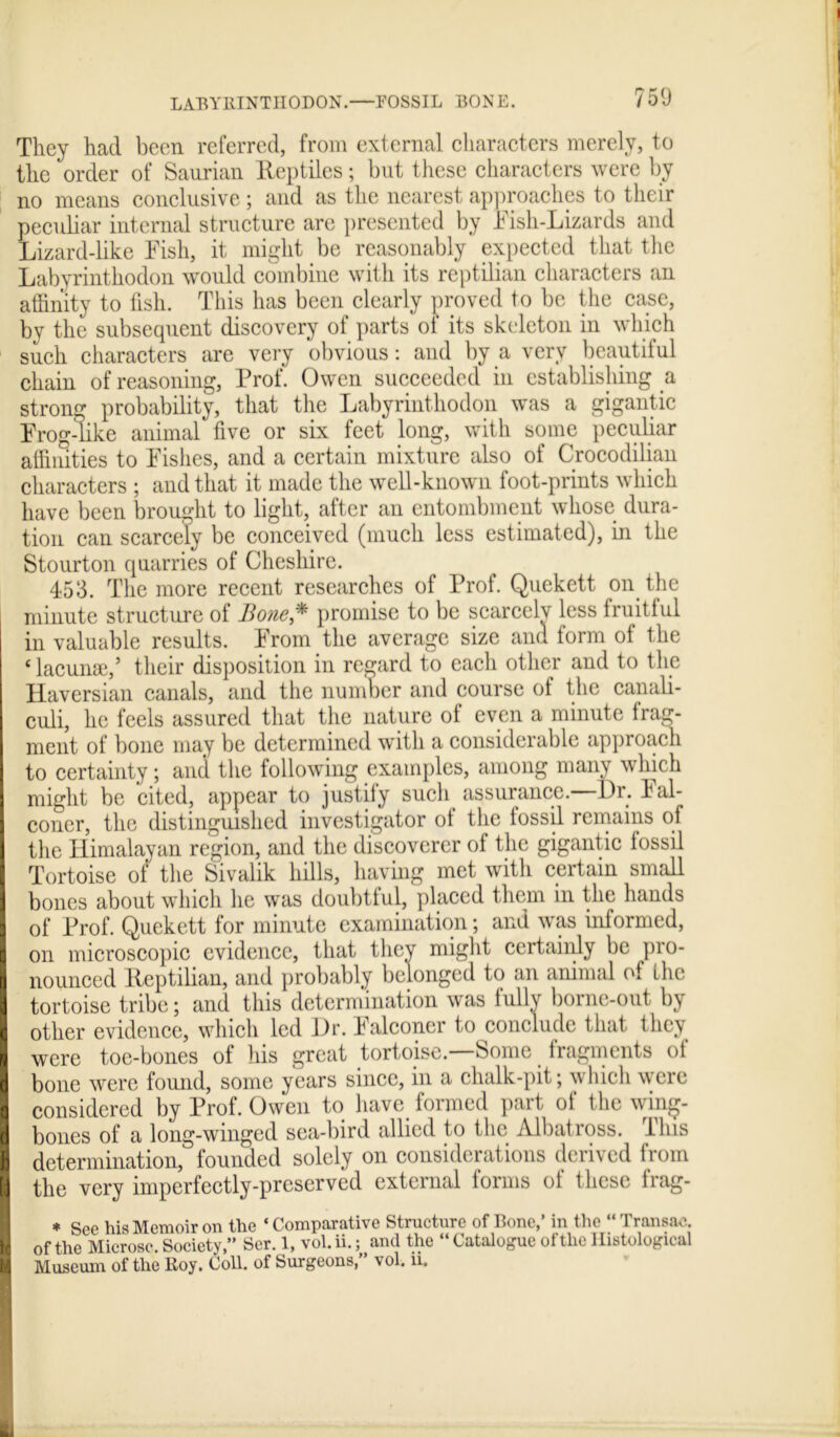 LABYRINTHODON.—FOSSIL BONE. 750 They had been referred, from external characters merely, to the order of Saurian Reptiles; but these characters were by no means conclusive ; and as the nearest approaches to their peculiar interned structure are presented by Fish-Lizards and Lizard-like Fish, it might be reasonably expected that the Labyrinthodon would combine with its reptilian characters an affinity to fish. This has been clearly proved to be the case, by the subsequent discovery of parts of its skeleton in which such characters are very obvious: and by a very beautiful chain of reasoning, Prof. Owen succeeded in establishing a strong probability, that the Labyrinthodon was a gigantic Frog-like animal five or six feet long, with some peculiar affinities to Fishes, and a certain mixture also of Crocodilian characters ; and that it made the well-known foot-prints which have been brought to light, after an entombment whose dura- tion can scarcely be conceived (much less estimated), in the Stourton quarries of Cheshire. 453. The more recent researches of Prof. Quekett on the minute structure of Bone,* promise to be scarcely less fruitful in valuable results. From the average size and form of the ‘ lacunae,’ their disposition in regard to each other and to the Haversian canals, and the number and course of the canali- culi, he feels assured that the nature of even a minute frag- ment of bone may be determined with a considerable approach to certainty; and the following examples, among many which I might be cited, appear to justify such assurance. l)r. hal- I coner, the distinguished investigator ot the fossil remains of I the Himalayan region, and the discoverer of the gigantic fossil Tortoise of the Sivalik hills, having met with certain small I bones about which he was doubtful, placed them in the hands I of Prof. Quekett for minute examination; and was informed, I on microscopic evidence, that they might certainly be pro- I nounced Reptilian, and probably belonged to an animal of the I tortoise tribe; and. this determination was fully borne-out by I other evidence, which led Dr. Falconer to conclude that they I were toe-bones of his great tortoise.—Some fragments of I bone were found, some years since, in a chalk-pit; which were I1 considered by Prof. Owen to have formed part of the wmg- bones of a long-winged sea-bird allied to the Albatross. I Ins determination, founded solely on considerations derived from I the very imperfectly-preserved external forms of these frag- * See his Memoir on the ‘Comparative Structure of Bone,’ in the “Transac. I of the Microse. Society,” Ser. 1, vol. ii.; and the “ Catalogue of the Histological