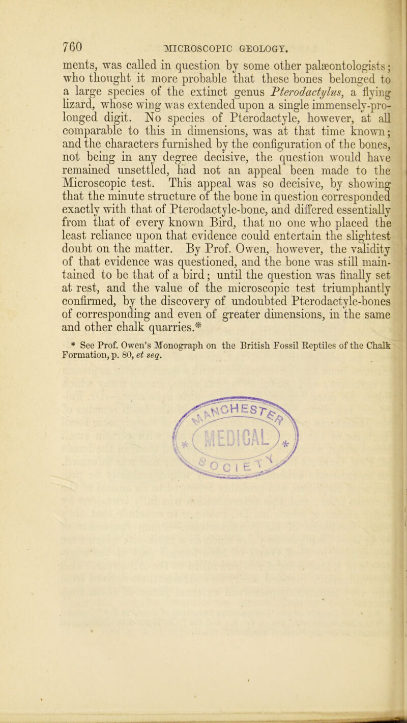 ments, was called in question by some other paleontologists; who thought it more probable that these bones belonged to a large species of the extinct genus Pterodactylus, a flying , lizard, whose wing was extended upon a single immensely-pro- longed digit. No species of Pterodactyle, however, at all comparable to this in dimensions, was at that time known; and the characters furnished by the configuration of the bones, not being in any degree decisive, the question would have remained unsettled, had not an appeal been made to the Microscopic test. This appeal was so decisive, by showing that the minute structure of the bone in question corresponded exactly with that of Pterodactyle-bone, and differed essentially from that of every known Bird, that no one who placed the least reliance upon that evidence could entertain the slightest doubt on the matter. By Prof. Owen, however, the validity of that evidence was questioned, and the bone was still main- tained to be that of a bird; until the question was finally set at rest, and the value of the microscopic test triumphantly confirmed, by the discovery of undoubted Pterodactyle-bones of corresponding and even of greater dimensions, in the same and other chalk quarries.* * See Prof. Owen’s Monograph on the British Fossil Reptiles of the Chalk Formation, p. 80, et seq.