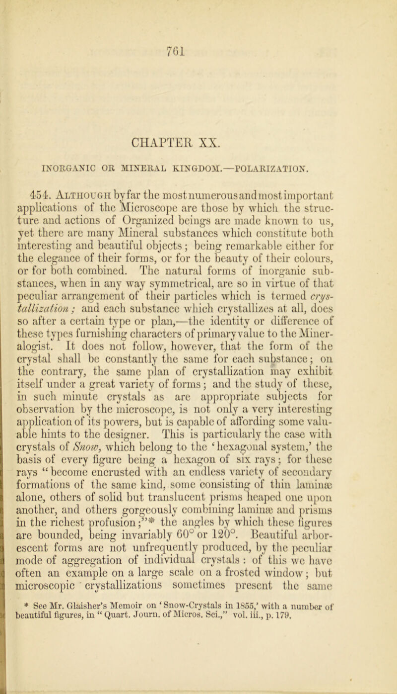 CHAPTER XX. INORGANIC OR MINERAL KINGDOM.—POLARIZATION. 454. Although by far the most numerous and most important applications of the Microscope are those by which the struc- ture and actions of Organized beings arc made known to us, yet there are many Mineral substances which constitute both interesting and beautiful objects ; being remarkable either for the elegance of their forms, or for the beauty of their colours, or for both combined. The natural forms of inorganic sub- stances, when in any way symmetrical, are so in virtue of that peculiar arrangement of their particles which is termed crys- tallization ; and each substance which crystallizes at all, does so after a certain type or plan,—the identity or difference of these types furnishing characters of primary value to the Miner- alogist. It does not follow, however, that the form of the crystal shall be constantly the same for each substance; on the contrary, the same plan of crystallization may exhibit itself under a great variety of forms: and the study of these. observation by the microscope, is ne t/ ^ sting application of its powers, but is capable of affording some valu- able hints to the designer. This is particularly the case with crystals of Snow, which belong to the ‘ hexagonal system,’ the basis of every figure being a hexagon of six rays; for these rays “ become encrusted with an endless variety of secondary formations of the same kind, some consisting of thin lamina) alone, others of solid but translucent prisms heaped one upon another, and others gorgeously combining laminae and prisms in the richest profusion;”* the angles by which these figures are bounded, being invariably 60° or 120°. Beautiful arbor- escent forms are not unfrequcntlv produced, by the peculiar mode of aggregation of individual crystals : of this we have often an example on a large scale on a frosted window; but microscopic crystallizations sometimes present the same * See Mr. Glaislier’s Memoir on ‘ Snow-Crystals in 1855/ with a number of beautiful figures, in “ Quart. Journ. of Micros. Sci.,” vol. iii., p. 179. in such minute crystals as are for