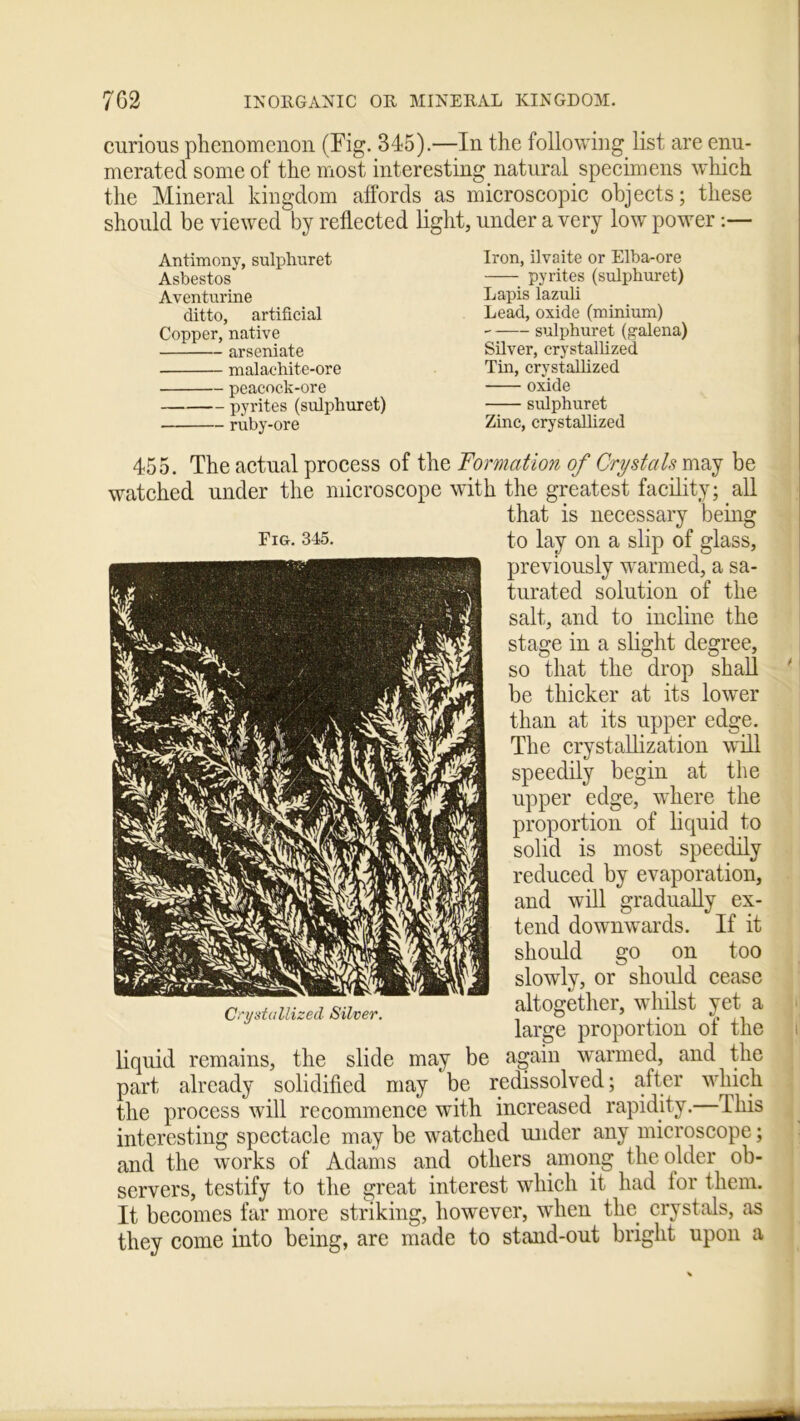 curious phenomenon (Fig. 345).—In the following list are enu- merated some of the most interesting natural specimens which the Mineral kingdom affords as microscopic objects; these should be viewed by reflected lig Antimony, sulphuret Asbestos Aventurine ditto, artificial Copper, native arseniate malachite-ore peacock-ore pyrites (sulphuret) ruby-ore ,, under a very low power:— Iron, ilvaite or Elba-ore pyrites (sulphuret) Lapis lazuli Lead, oxide (minium) sulphuret (galena) Silver, crystallized Tin, crystallized oxide sulphuret Zinc, crystallized 455. The actual process of the Formation of Crystals may be watched under the microscope with the greatest facility; all that is necessary being to lay on a slip of glass, previously warmed, a sa- turated solution of the salt, and to incline the stage in a slight degree, so that the drop shall ' be thicker at its lower than at its upper edge. The crystallization will speedily begin at the upper edge, where the proportion of liquid to solid is most speedily reduced by evaporation, and will gradually ex- tend downwards. If it should go on too slowly, or should cease altogether, whilst yet a large proportion of the i liquid remains, the slide may be again warmed, and the part already solidified may be redissolved; after which the process will recommence with increased rapidity. This interesting spectacle may be watched under any microscope; and the works of Adams and others among the older ob- servers, testify to the great interest which it had lor them. It becomes far more striking, however, wrhen the crystals, as they come into being, are made to stand-out bright upon a Fig. 345. Crystallized Silver.