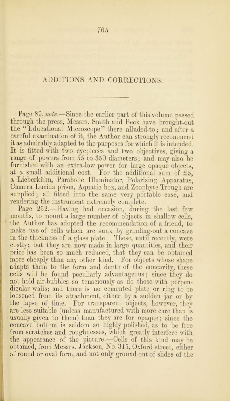 7G5 ADDITIONS AND CORRECTIONS. Page 89, note.—Since the earlier part of this volume passed through the press, Messrs. Smith and Beck have brought-out the “Educational Microscope” there alluded-to; and after a careful examination of it, the Author can strongly recommend it as admirably adapted to the purposes for which it is intended. It is fitted with two eyepieces and two objectives, giving a range of powers from 55 to 350 diameters; and may also be furnished with an extra-low power for large opaque objects, at a small additional cost. Eor the additional sum of £5, a Lieberkiihn, Parabolic Illuminator, Polarizing Apparatus, Camera Lucida prism, Aquatic box, and Zoophyte-Trough are supplied; all fitted into the same very portable case, and rendering the instrument extremely complete. Page 252.—Having had occasion, during the last few months, to mount a large number of objects in shallow cells, the Author has adopted the recommendation of a friend, to make use of cells which are sunk by grinding-out a concave in the thickness of a glass plate. These, until recently, were costly; but they are now made in large quantities, and their price has been so much reduced, that they can be obtained more cheaply than any other kind. Eor objects whose shape adapts them to the form and depth of the concavity, these cells will be found peculiarly advantageous; since they do not hold air-bubbles so tenaciously as do those with perpen- dicular walls; and there is no cemented plate or ring to be loosened from its attachment, either by a sudden jar or by the lapse of time. Eor transparent objects, however, they are less suitable (unless manufactured with more care than is usually given to them) than they are for opaque; since the , concave bottom is seldom so highly polished, as to lie free from scratches and roughnesses, which greatly interfere with the appearance of the picture.—Cells of this kind may be obtained, from Messrs. Jackson, No. 315, Oxford-street, either of round or oval form, and not only ground-out of slides of the