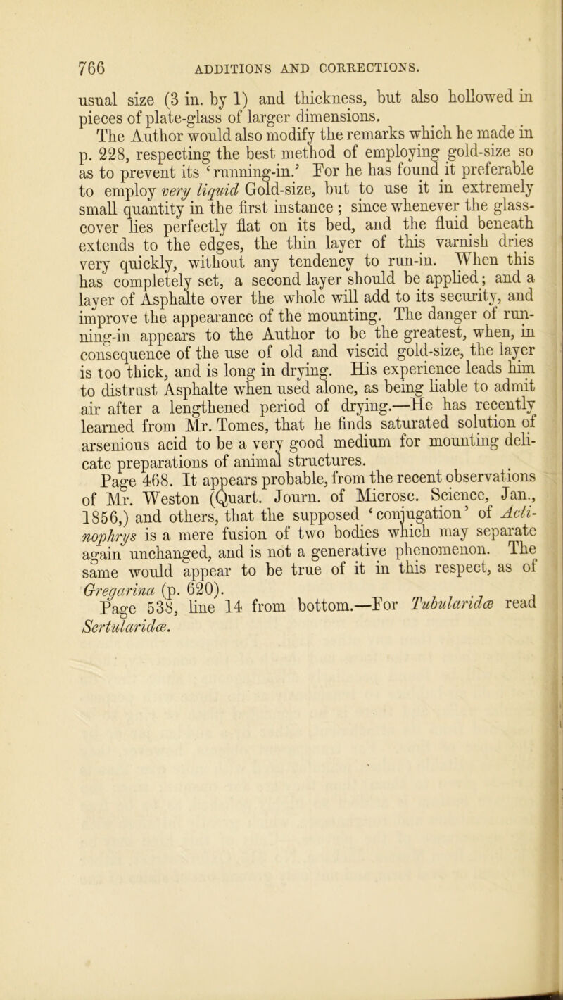 usual size (3 in. by 1) and thickness, but also hollowed in pieces of plate-glass of larger dimensions. The Author would also modify the remarks which he made in p. 228, respecting the best method of employing gold-size so as to prevent its ‘ running-in.’ For he has found.it preferable to employ very liquid Gold-size, but to use it in extremely small quantity in the first instance ; since whenever the glass- cover lies perfectly flat on its bed, and the fluid beneath extends to the edges, the thin layer of this varnish dries very quickly, without any tendency to run-in. W hen this has completely set, a second layer should be applied ; and a layer of Asphalte over the whole will add to its security, and improve the appearance of the mounting. The danger of run- ning-in appears to the Author to be the greatest, when, in consequence of the use oi old and viscid gold-size, the layer is too thick, and is long in drying. His experience leads him to distrust Asphalte when used alone, as being liable to admit air after a lengthened period of drying.—He has recentlv learned from Mr. Tomes, that he finds saturated solution of arsenious acid to be a very good medium for mounting deli- cate preparations of animal structures. Page 468. It appears probable, from the recent observations of Mr. Weston (Quart. Journ. of Microsc. Science, Jan., 1856,) and others, that the supposed. ‘ conjugation5 of Adi- nophrys is a mere fusion of two bodies which may sepaiatc again unchanged, and is not a generative phenomenon. The same would appear to be true of it in this respect, as ol Gregcirina (p. 620). Pa°-e 538, line 14 from bottom.—For Tubularidce read Sertularidce.