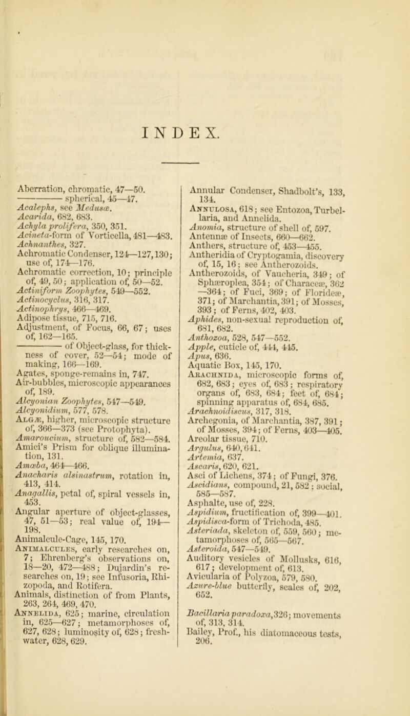 INDEX. Aberration, chromatic, 47—50. spherical, 45—17. Acalephs, see Medusas. Acarida, 682, 683. Achy la prolifer a, 350, 351. Acineta-form of Vorticella,481—483. Achnanthes, %‘17. Achromatic Condenser, 121—127,130; use of, 174—176. Achromatic correction, 10; principle of, 49, 50; application of, 50—52. Actiniform Zoophytes, 549—552. Actinocyclus, 316, 317. Actinophrys, 466—-169. Adipose tissue, 715, 716. Adjustment, of Focus, 66, 67; uses of, 162—165. of Object-glass, for thick- ness of cover, 52—54; mode of making, 166—169. Agates, sponge-remains in, 747. Air-bubbles, microscopic appearances of, 189. Alcyonian Zoophytes, 547—549. Aleyonidium, 577, 578. Alg;e, higher, microscopic structure of, 366—373 (see Protophyta). Amaroucium, structure of, 582—584. Amici’s Prism for oblique illumina- tion, 131. Amoeba, 461—466. Anacharis alsinastrum, rotation in, 413, 414. Anagallis, petal of, spiral vessels in, 453. Angular aperture of object-glasses, 47, 51—53; real value of, 194— 198. Animalcule-Cage, 145,170. Animalcules, early researches on, 7; Ehrenberg’s observations on, 18—20, 472—488; Dujardin’s re- searches on, 19; see Infusoria, Rhi- zopoda, and Rotifera. Animals, distinction of from Plants, 263, 261, 469, 470. Annelida, 625; marine, circulation in, 625—627; metamorphoses of, 627, 628; luminosity otj 628; fresh- water, 628,629. Annular Condenser, Shadbolt’s, 133, 134. Annulosa, 618; see Entozoa, Turbel- laria, and Annelida. Anomia, structure of shell of, 597. Antennae of Insects, 660—662. Anthers, structure of, 453—155. Antheridia of Cryptogamia, discovery of, 15, 16; see Antherozoids. Antherozoids, of Vaucheria, 349; of Splueroplea, 351; of Characea?, 362 —36-4; of Fuci, 369; of Florideae, 371; of Marchantia, 391; of Mosses, 393 ; of Ferns, 402, 403. Aphides, non-sexual reproduction of, 681, 682. Anthozoa, 528, 547—552. Apple, cuticle of, 411, 415. Apus, 636. Aquatic Box, 145, 170. Arachnida, microscopic forms of, 682, 683; eyes of, 683; respiratory organs of, 683, 684; feet of, 684; spinning apparatus of, 684, 685. Arachnoidiscus, 317, 318. Archegonia, of Marchantia, 387, 391; of Mosses, 394; of Ferns, 403—105. Areolar tissue, 710. Argulus, 640,641. Artemia, 637. Ascaris, 620, 621. Asci of Lichens, 374; of Fungi, 376. Ascidians, compound, 21, 582 ; social 685—587. Asphalte, use of, 229. Aspidium, fructification of, 399—401. Aspulisca-form of Trichoda, 485. Asteriada, skeleton of, 559, 560; me- tamorphoses of, 565—667. Asteroida, 547—549. Auditory vesicles of Mollusks, 616, 617; development of, 613. Avicularia of Polyzoa, 579, 580. Azure-bine butterily, scales of. 202 Bacillaria paradoxa,326; movements of, 313, 314. Bailey, Prof., his diatomaceous tests, 206.