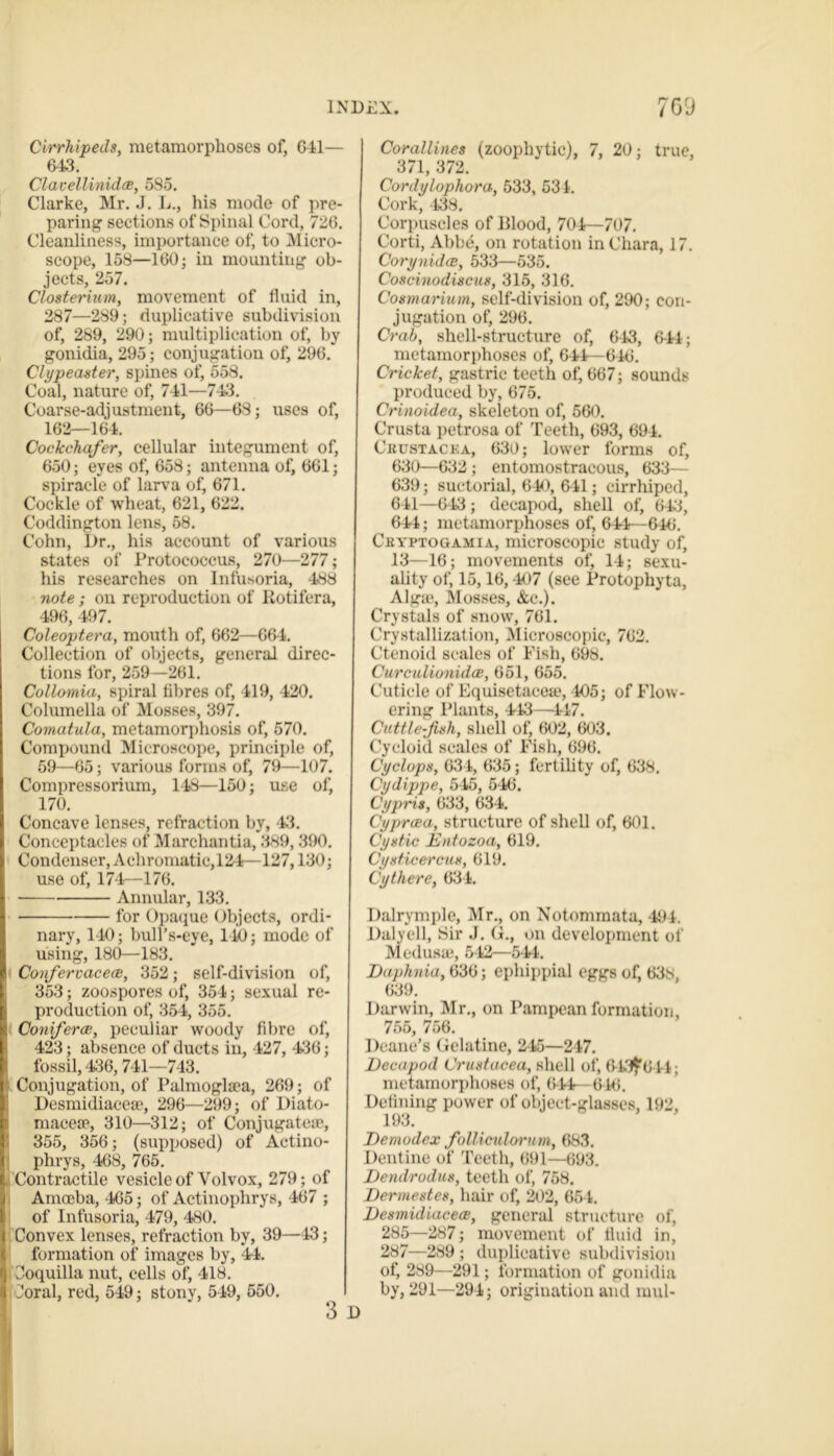 Cirrhipeds, metamorphoses of, Gil— 643. Clavellinidae, 585. Clarke, Mr. J. L., his mode of pre- paring sections of Spinal Cord, 726. Cleanliness, importance of, to Micro- scope, 158—160; in mounting ob- jects, 257. Closterium, movement of fluid in, 287—289; duplicative subdivision of, 289, 290; multiplication of, by gonidia, 295; conjugation of, 296. Clypeaster, spines of, 558. Coal, nature of, 741—743. Coarse-adjustment, 66—68; uses of, 162—164. Cockchafer, cellular integument of, 650; eyes of, 658; antenna of, 661; spiracle of larva of, 671. Cockle of wheat, 621, 622. Coddington lens, 58. Cohn, Dr., his account of various states of Protococcus, 270—277; his researches on Infusoria, 488 note; on reproduction of Rotifera, 496, 497. Coleoptera, mouth of, 662—664. Collection of objects, general direc- tions for, 259—261. Collomia, spiral fibres of, 419, 420. Columella of Mosses, 397. Comatula, metamorphosis of, 570. Compound Microscope, principle of, 59—65; various forms of, 79—107. Compressorium, 148—150; use of, 170. Concave lenses, refraction by, 43. Conceptacles of Marehantia, 389, 390. Condenser, Achromatic, 124—127,130; use of, 174—176. Annular, 133. for Opaque Objects, ordi- nary, 140; bull’s-eye, 140; mode of using, 180—183. Confervaceae, 352; self-division of, 353; zoospores of, 354; sexual re- production of, 354, 355. Conferee, peculiar woody fibre of, 423; absence of ducts in, 427, 436; fossil, 436,741—743. Conjugation, of Palmoglsea, 269; of Desmidiaceae, 296—299; of Diato- macese, 310—312; of Conjugate®, 355, 356; (supposed) of Actino- phrys, 468, 765. Contractile vesicle of Volvox, 279; of Amoeba, 465; of Actinophrys, 467 ; of Infusoria, 479, 480. Convex lenses, refraction by, 39—43; formation of images by, 44. Coquilla nut, cells of, 418. Coral, red, 549; stony, 549, 550. Corallines (zoophytic), 7, 20; true, 371, 372. Cordylophora, 533, 531. Cork, 438. Corpuscles of Blood, 704—707. Corti, Abbe, on rotation in Chara, 17. Corynidce, 533—535. Coscinodiscus, 315, 316. Cosmariurn, self-division of, 290; con- jugation of, 296. Crab, shell-structure of, 643, 6-44; metamorphoses of, 644—646. Cricket, gastric teeth of, 667; sounds produced by, 675. Crinoidea, skeleton of, 560. Crusta petrosa of Teeth, 693, 694. Ckustacea, 630; lower forms of, 630—632 ; entomostraeous, 633— 639; suctorial, 640, 641; cirrhipcd, 641—643 ; decapod, shell of, 643, 641; metamorphoses of, 644—646. Cryptogamia, microscopic study of, 13—16; movements of, 14; sexu- ality of, 15,16,407 (see Protophyta, Algae, Mosses, Ac.). Crystals of snow, 761. Crystallization, Microscopic, 762. Ctenoid scales of Fish, 698. Curculiunidce, 651, 655. Cuticle of Equisetacea*, 405; of Flow- ering Plants, 443—447. Cuttle-fish, shell of, 602, 603. Cycloid scales of Fish, 696. Cyclops, 634, 635; fertility of, 638. Cydippe, 545, 546. Cypris, 633, 634. Cyprcea, structure of shell of, 601. Cystic Entozoa, 619. Cysticercus, 619. Cythere, 634. Dalrymple, Mr., on Notommata, 494. Dalyell, Sir J. G., on development of Medusa*, 542—544. Daphnia, 636; ephippial eggs of, 638, 639. Darwin, Mr., on Pampean formation, 755, 756. Deane’s Gelatine, 245—247. Decapod Crustacea, shell of, 643^644; metamorphoses of, 044— 6-46. Defining power of object-glasses, 192, 193. Demodex folliculorum, 683. Dentine of Teeth, 691—693. Dendrodm, teeth of, 768. Dermestes, hair of, 202, 654. Desmidiaceae, general structure of, 285—287; movement of fluid in, 287—289 ; duplicative subdivision of, 289—291; formation of gonidia by, 291—294; origination and mul-
