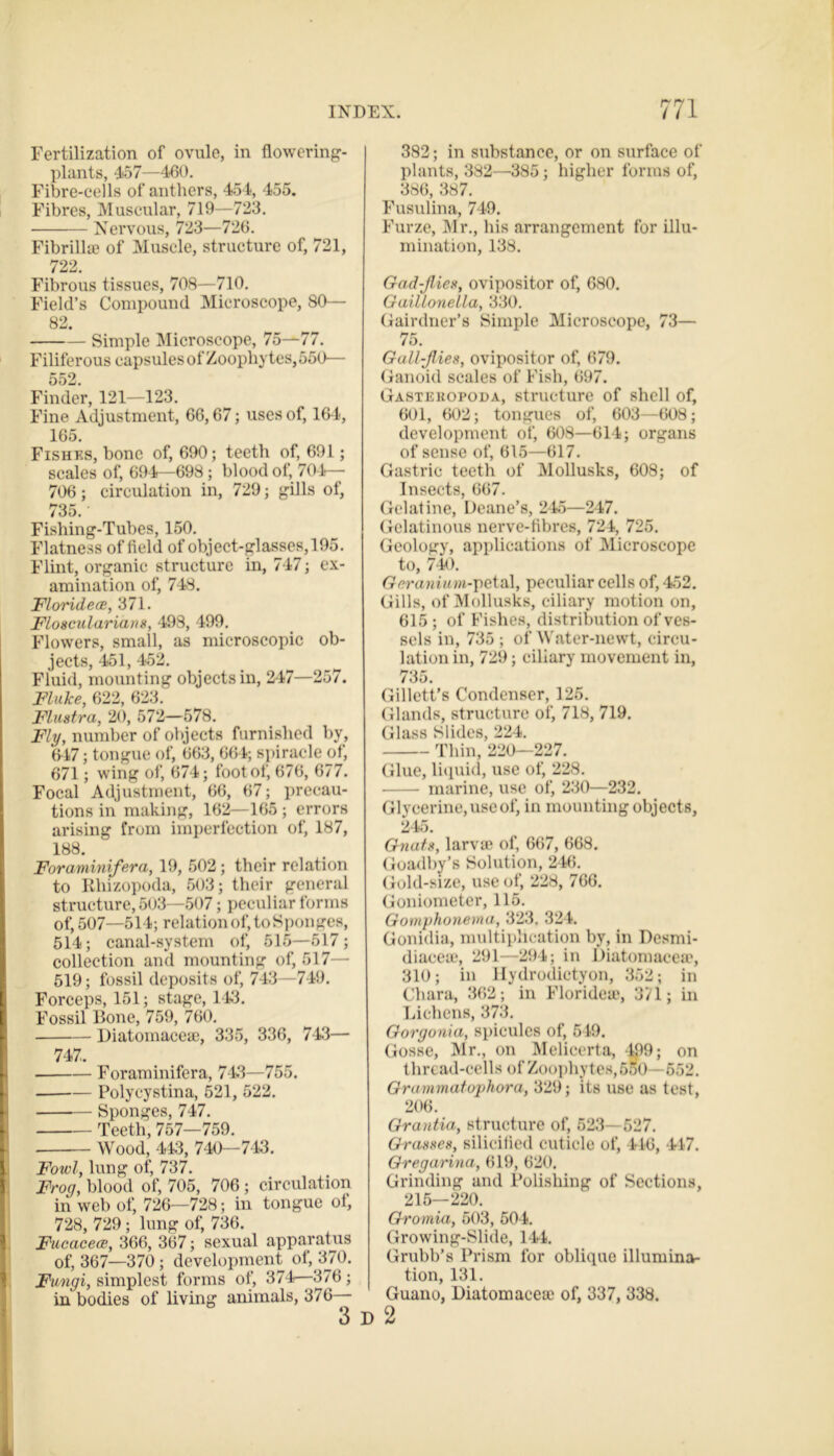 Fertilization of ovule, in flowering- plants, 4*57—460. Fibre-cells of anthers, 454, 455. Fibres, Muscular, 719—723. Nervous, 723—726. Fibrillae of Muscle, structure of, 721, 722 Fibrous tissues, 708—710. Field’s Compound Microscope, 80— 82. Simple Microscope, 75—77. Filiferous capsulesof Zoophytes, 550— 552. Finder, 121—123. Fine Adjustment, 66,67; uses of, 164, 165. Fishes, bone of, 690; teeth of, 691; scales of, 694—698; blood of, 704— 706; circulation in, 729; gills of, 735. Fishing-Tubes, 150. Flatness of field of object-glasses, 195. Flint, organic structure in, 747; ex- amination of, 748. Floridece, 371. Floscularians, 498, 499. Flowers, small, as microscopic ob- jects, 451, 452. Fluid, mounting objects in, 247—257. Fluke, 622, 623. Flustra, 20, 572—578. Fly, number of objects furnished by, 647; tongue of, 663, 664; spiracle of, 671; wing of, 674; foot of, 676, 677. Focal Adjustment, 66, 67; precau- tions in making, 162—165 ; errors arising from imperfection of, 187, 188. Foraminifera, 19, 502; their relation to Rliizopoda, 503; their general structure, 503—507; peculiar forms of, 507—514; relation of, to Sponges, 514; canal-system of, 515—517; collection and mounting of, 517— 519; fossil deposits of, 743—749. Forceps, 151; stage, 143. Fossil Bone, 759, 760. Diatomacese, 335, 336, 743— 747. Foraminifera, 743—755. — Polycystina, 521, 522. Sponges, 747. Teeth, 757—759. Wood, 443, 740—713. Fowl, lung of, 737. Frog, blood of, 705, 706 ; circulation in web of, 726—728; in tongue ot. 728, 729; lung of, 736. Fucacece, 366, 367; sexual apparatus of, 367—370 ; development of, 370. Fungi, simplest forms of, 374—376; in bodies of living animals, 376 3 382; in substance, or on surface of plants, 382—385; higher forms of, 386, 387. Fusulina, 749. Furze, Mr., his arrangement for illu- mination, 138. Gad-Jlies, ovipositor of, 680. Gaillonella, 330. Gairdner’s Simple Microscope, 73— 75. Gall-Jlies, ovipositor of, 679. Ganoid scales of Fish, 697. Gastehopoda, structure of shell of, 601, 602; tongues of, 603—608; development of, 608—614; organs of sense of, 615—617. Gastric teeth of Mollusks, 608; of Insects, 667. Gelatine, Deane’s, 2 45—247. Gelatinous nerve-fibres, 724, 725. Geology, applications of Microscope to, 740. Geranium-petal, peculiar cells of, 452. Gills, of Mollusks, ciliary motion on, 615 ; of Fishes, distribution of ves- sels in, 735 ; of Water-newt, circu- lation in, 729; ciliary movement in, 735. Gillett’s Condenser, 125. Glands, structure of, 718, 719. Glass Slides, 224. Thin, 220-227. Glue, liquid, use of, 228. marine, use of, 230—232. Glycerine, use of, in mounting objects, 245. Gnats, larvae of, 667, 668. Goadby’s Solution, 246. Gold-size, use of, 228, 766. Goniometer, 115. Gomphonema, 323. 324. Gonidia, multiplication by, in Desmi- diaceaj, 291—294; in Diatomacea?, 310; in llydrodictyon, 352; in Cliara, 362; in Florideae, 371; in Lichens, 373. Gorgonia, spicules of, 549. Gosse, Mr., on Melicerta, 4,99; on thread-cells of Zoophytes, 6o0 —552. Grammatophora, 329; its use as test, 206. Grantia, structure of, 523—527. Grasses, silicified cuticle of, 416, 447. Gregarina, 619, 620. Grinding and Polishing of Sections, 215—220. Gromia, 503, 504. Growing-Slide, 144. Grubb’s Prism for oblique illumina- tion, 131. Guano, Diatomacea; of, 337, 338.