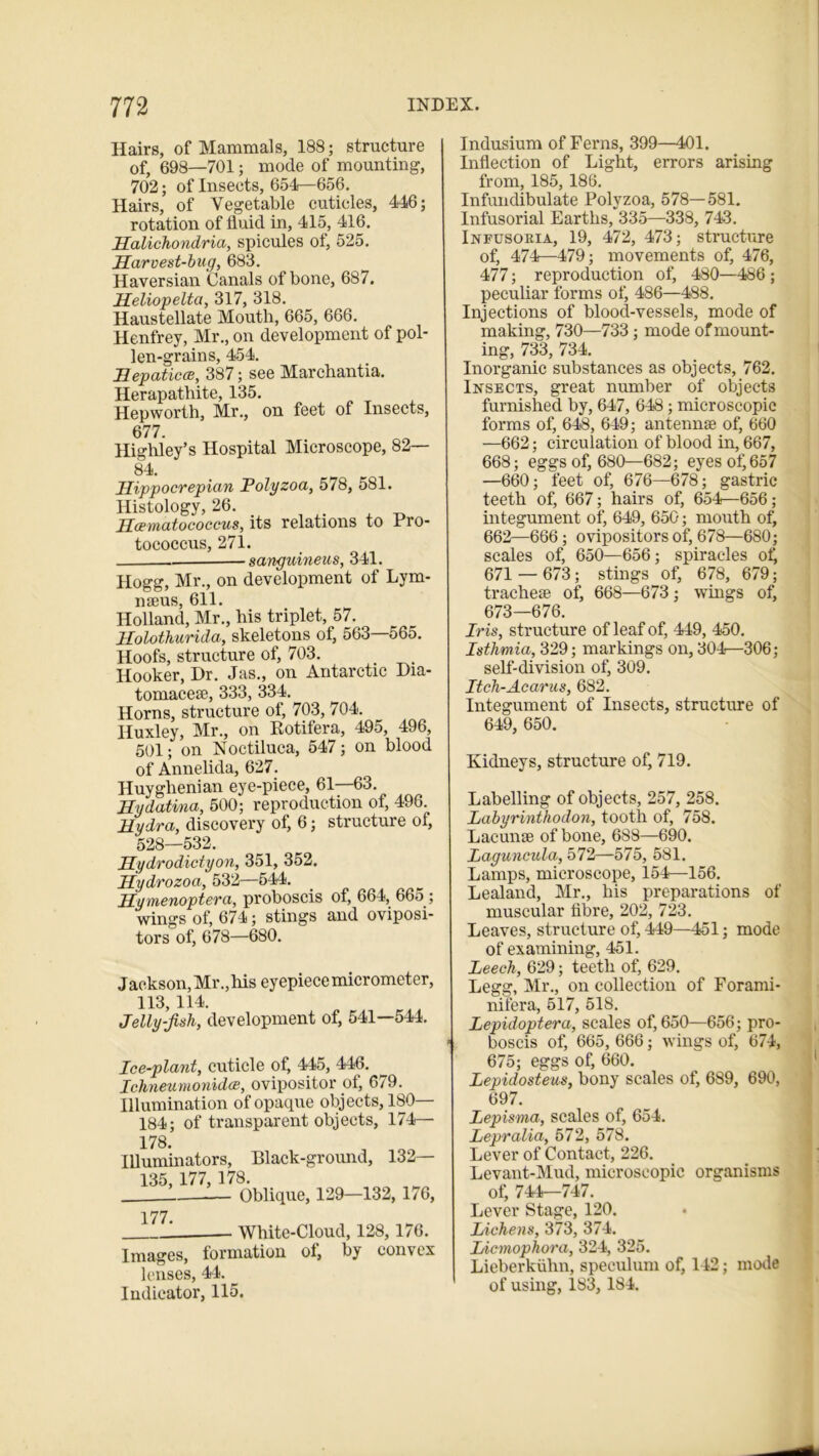 Hairs, of Mammals, 188; structure of, 698—701; mode of mounting, 702; of Insects, 654—656. Hairs, of Vegetable cuticles, 446; rotation of fluid in, 415, 416. Halichondria, spicules of, 525. Harvest-bug, 683. Haversian Canals of bone, 687. Heliopelta, 317, 318. Haustellate Mouth, 665, 666. Henfrey, Mr., on development of pol- len-grains, 454. Hepaticce, 387; see Marchantia. Herapathite, 135. Hepworth, Mr., on feet of Insects, 677. Highley’s Hospital Microscope, 82— 84. Hippocrepian Polyzoa, 578, 581. Histology, 26. Hoematococcus, its relations to Fro- tococcus, 271. -sanguineus, 341. Hogg, Mr., on development of Lym- nseus, 611. Holland, Mr., his triplet, 57. Holothurida, skeletons of, 563—565. Hoofs, structure of, 703. Hooker, Dr. Jas., on Antarctic Dia- tomacese, 333, 334. Horns, structure of, 703, 704. Huxley, Mr., on Rotifera, 495, 496, 501; on Noctiluca, 547; on blood of Annelida, 627. Huyghenian eye-piece, 61—63. Hydatina, 500; reproduction of, 496. Hydra, discovery of, 6; structure of, 528—532. Hydrodictyon, 351, 352. Hydrozoa, 532—544. Hymenoptera, proboscis of, 664, 665 ; wings of, 674; stings and oviposi- tors of, 678—680. Jackson, Mr., his eyepiece micrometer, 113, 114. Jelly-fish, development of, 541—544. Ice-plant, cuticle of, 445, 446. Ichneumonidce, ovipositor ol, 679. Illumination of opaque objects, ISO- 184; of transparent objects, 174— 178 Illuminators, Black-ground, 132— 135, 177, 178. 1 Oblique, 129—132, 176, 177. White-Cloud, 128,1/6. Images, formation ol, by convex lenses, 44. Indicator, 115. Indusium of Ferns, 399—401. Inflection of Light, errors arising from, 185, 186. Infundibulate Polyzoa, 578—581. Infusorial Earths, 335—338, 743. Infusoria, 19, 472, 473; structure of, 474—479; movements of, 476, 477; reproduction of, 480—486; peculiar forms of, 486—488. Injections of blood-vessels, mode of making, 730—733; mode of mount- ing, 733, 734. Inorganic substances as objects, 762. Insects, great number of objects furnished by, 647, 648; microscopic forms of, 648, 649; antennae of, 660 —662; circulation of blood in, 667, 668; eggs of, 680—682; eyes of, 657 —660; feet of, 676—678; gastric teeth of, 667; hairs of, 654^—656; integument of, 649, 650; mouth of, 662—666; ovipositors of, 678—680; scales of, 650—656; spiracles of, 671 — 673; stings of, 678, 679; tracheae of, 668—673; wings of, 673—676. Iris, structure of leaf of, 449, 450. Isthmia, 329; markings on, 304—306; self-division of, 309. Itch-Acarus, 682. Integument of Insects, structure of 649, 650. Kidneys, structure of, 719. Labelling of objects, 257, 258. Labyrinthodon, tooth of, 758. Lacunae of bone, 688—690. Laguncula, 572—575, 581. Lamps, microscope, 154—156. Lealand, Mr., his preparations of muscular tibre, 202, 723. Leaves, structure of, 449—451; mode of examining, 451. Leech, 629; teeth of, 629. Legg, Mr., on collection of Forami- nifera, 517, 518. Lepidoptera, scales of, 650—656; pro- boscis of, 665, 666; wings of, 674, 675; eggs of, 660. Lepidosteus, bony scales of, 689, 690, 697. Lepisma, scales of, 654. Lepralia, 572, 578. Lever of Contact, 226. Levant-Mud, microscopic organisms of, 744—747. Lever Stage, 120. Lichens, 373, 374. Licmophora, 324, 325. Lieberkiihn, speculum of, 142; mode of using, 183, 184.