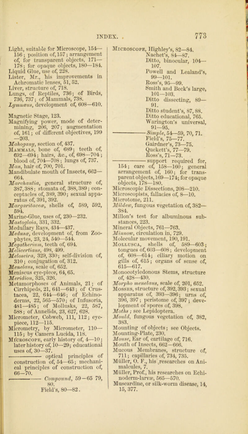 Light, suitable for Microscope, 154— 156 ; position of, 157; arrangement of, for transparent objects, 171— 178; for opaque objects, 180—184. Liquid Glue, use of, 228. Lister, Mr., his improvements in Achromatic lenses, 51, 52. Liver, structure of, 718. Lungs, of Reptiles, 736; of Birds, 736, 737; of Mammals, 738. Lymnaeus, development of, 608—610. Magnetic Stage, 123. Magnifying power, mode of deter- mining, 206, 207; augmentation of, 161; of different objectives, 199 —203. Mahogany, section of, 437. Mammals, bone of, 689; teeth of, 692—694; hairs, &c., of, 698—704 ; blood of, 704—708; lungs of, 737. Man, hair of, 700, 701. Mandibulate mouth of Insects, 662— 664. Marchantia, general structure of, 387,388; stomata of, 388,389; con- ceptacles of, 389, 390; 6exual appa- ratus of, 391, 392. Margaritaceae, shells of, 589, 592, 694. Marine-Glue, uses of, 230—232. Mastogloia, 331, 332. Medullary Rays, 431—437. Medusae, development of, from Zoo- phytes, 23, 24, 540—541. Megatherium, teeth of, 694. Melicertians, 198, 499. Meloseira, 329,330; self-division of, 310 ; conjugation of, 312. Menelaus, scale of, 652. Meniscus eye-piece, 64,65. Meridion, 325, 326. Metamorphoses of Animals, 21; of Cirrhipeds, 21, 611—613 ; of Crus- tacea, 22, 644—646; of Eehino- derms, 22, 565—570; of Infusoria, 481—485; of Mollusks, 22, 587, 588; of Annelids, 23, 627, 628. Micrometer, Cobweb, 111, 112; eye- piece, 112—115. Micrometry, by Micrometer, 110— 115; by Camera Lucida, 118. Microscope, early history of, 4—10; later history of, 10—29; educational uses of, 30—37. optical principles of construction of, 54—65; mechani- cal principles of construction of, 66-70. . Compound, 59—65 79, 80. Field’s, 80—82. Microscope, Ilighley’s, 82—84. Nachet’s, 84—87. Ditto, binocular, 104— 107. Powell and Lealand’s, 99—101. Ross’s, 95—99. Smith and Beck’s large, 101—103. Ditto dissecting, 89— 91. Ditto student’s, 87, 88. Ditto educational, 765. Warington’s universal, 91—95. Simple, 54—59, 70, 71. Field’s, 75—77. Gairdner’s, 73—75. Quekett’s, 77—79. Ross’s, 71—73. support required for, 154; care of, 158—160; general arrangement of, 160; for trans- parent objects, 169—174; for opaque objects, 178—180. Microscopic Dissections, 208—210. M ieroscopists, fallacies of, 8—10. Microtome, 211. Mildew, fungous vegetation of, 382— 384. Millon’s test for albuminous sub- stances, 223. Mineral Objects, 761—763. Minnow, circulation in, 729. Molecular movement, 190,191. Mollusca, shells of, 589—603; tongues of, 603—608; development of, 608—614; ciliary motion on gills of, 615; organs of sense of, 615—617. Monocotyledonous Stems, structure of, 428—430. Morpho menelaus, scale of, 201, 652. Mosses, structure of, 392,393; sexual apparatus of, 393—396; urns of, 396, 397 ; peristome of, 397 ; deve- lopment of spores of, 398. Moths; sec Lepidoptera. Mould, fungous vegetation of, 382, 383. Mounting of objects; see Objects. Mounting-Plate, 230. Mouse, Far of, cartilage of, 716. Mouth of Insects, 662 —666. Mucous Membranes, structure of, 711; capillaries of, 734, 735. Muller, O. F., his .researches on Ani- malcules, 7. Muller, Prof., his researches on Eehi- noderm-lame, 565—570. Muscardine, or silk-worm disease, 14, 15, 377.