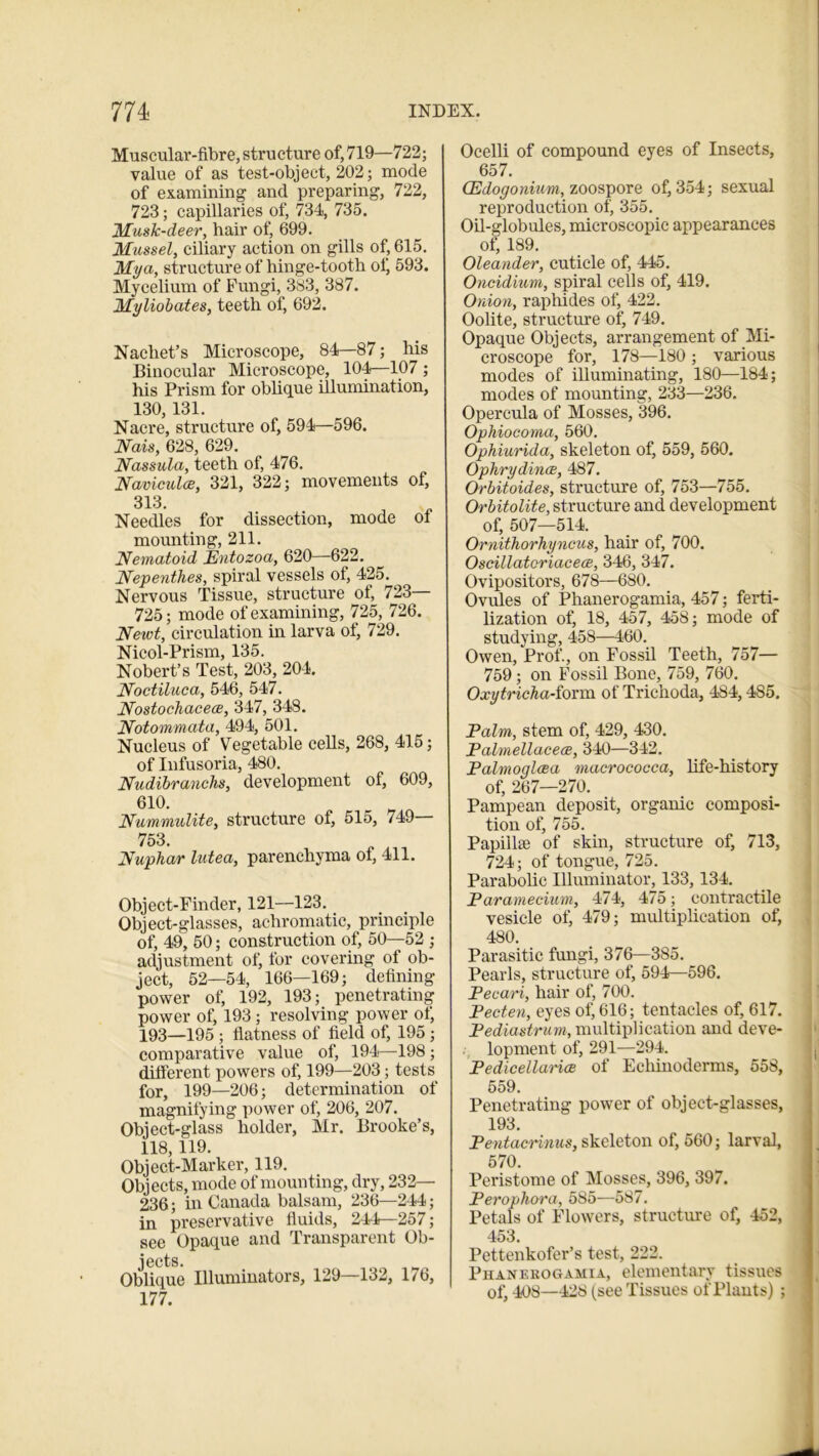 Muscular-fibre, structure of, 719—722; value of as test-object, 202; mode of examining and preparing, 722, 723; capillaries of, 734, 735. Musk-deer, hair of, 699. Mussel, ciliary action on gills of, 615. My a, structure of hinge-tooth of, 593. Mycelium of Fungi, 383, 387. Myliobates, teeth of, 692. Nachet’s Microscope, 84—87; his Binocular Microscope, 104—107; his Prism for oblique illumhxation, 130, 131. Nacre, structure of, 594—596. Nais, 628, 629. Nassula, teeth of, 476. Naviculoe, 321, 322; movements of, 313. Needles for dissection, mode ot mounting, 211. Nematoid JEntozoa, 620—-622. Nepenthes, spiral vessels of, 425. Nervous Tissue, structure ol, 723 725; mode of examining, 725, 726. Newt, circulation in larva of, 729. Nicol-Prism, 135. Nobert’s Test, 203, 204. Noctiluca, 546, 547. Nostochacece, 347, 348. Notommata, 494, 501. Nucleus of Vegetable cells, 268, 415; of Infusoria, 480. Nudibranchs, development of, 609, 61°. Nummulite, structure of, 515, 749 753. Nuphar lutea, parenchyma of, 411. Object-Finder, 121—123. Object-glasses, achromatic, principle of, 49, 50; construction of, 50—52 ; adjustment of, for covering of ob- ject, 52—54, 166—169; defining power of, 192, 193; penetrating power of, 193; resolving power of, 193—195 ; flatness of field of, 195 ; comparative value of, 194—198; different powers of, 199—203; tests for, 199—206; determination of magnifying power of, 206, 207. Object-glass holder, Mr. Brooke’s, 118, 119. Object-Marker, 119. Objects, mode of mounting, dry, 232— 236; in Canada balsam, 236—244; in preservative fluids, 244—257; see Opaque and Transparent Ob- jects. Oblique Illuminators, 129—132, 1/6, 177. Ocelli of compound eyes of Insects, 657. (Edogonium, zoospore of, 354; sexual reproduction of, 355. Oil-globules, microscopic appearances of, 189. Oleander, cuticle of, 445. Oncidium, spiral cells of, 419. Onion, raphides of, 422. Oolite, structure of, 749. Opaque Objects, arrangement of Mi- croscope for, 178—180 ; various modes of illuminating, 180—184; modes of mounting, 233—236. Opercula of Mosses, 396. Ophiocoma, 560. Ophiurida, skeleton of, 559, 560. Ophrydince, 487. Orbitoides, structure of, 753—755. Orbitolite, structure and development of, 507—514. Ornithorhyncus, hair of, 700. Oscillatoriacece, 346, 347. Ovipositors, 678—680. Ovules of Phanerogamia, 457; ferti- lization of, 18, 457, 458; mode of studying, 458—460. Owen, Prof., on Fossil Teeth, 757— 759; on Fossil Bone, 759, 760. Oxytricha-iovm of Trichoda, 484,485. Palm, stem of, 429, 430. Palmellacece, 340—342. Palmoglcea macrococca, life-history of, 267—270. Pampean deposit, organic composi- tion of, 755. Papillae of skin, structure of, 713, 724; of tongue, 725. Parabolic Illuminator, 133, 134. Paramecium, 474, 475; contractile vesicle of, 479; multiplication of, 480. Parasitic fungi, 376—3S5. Pearls, structure of, 594—596. Pecari, hair of, 700. Pecten, eyes of, 616; tentacles of, 617. Pediastrum, multiplication and deve- lopment of, 291—294. Pedicellarice of Echinoderms, 558, 559. Penetrating power of object-glasses, 193. Peutacrinus, skeleton of, 560; larval, 570. Peristome of Mosses, 396, 397. Perophora, 585—587. Petals of Flowers, structure of, 452, 453. Pettenkofer’s test, 222. Phanerogamia, elementary tissues of, 408—428 (see Tissues of Plants) ;