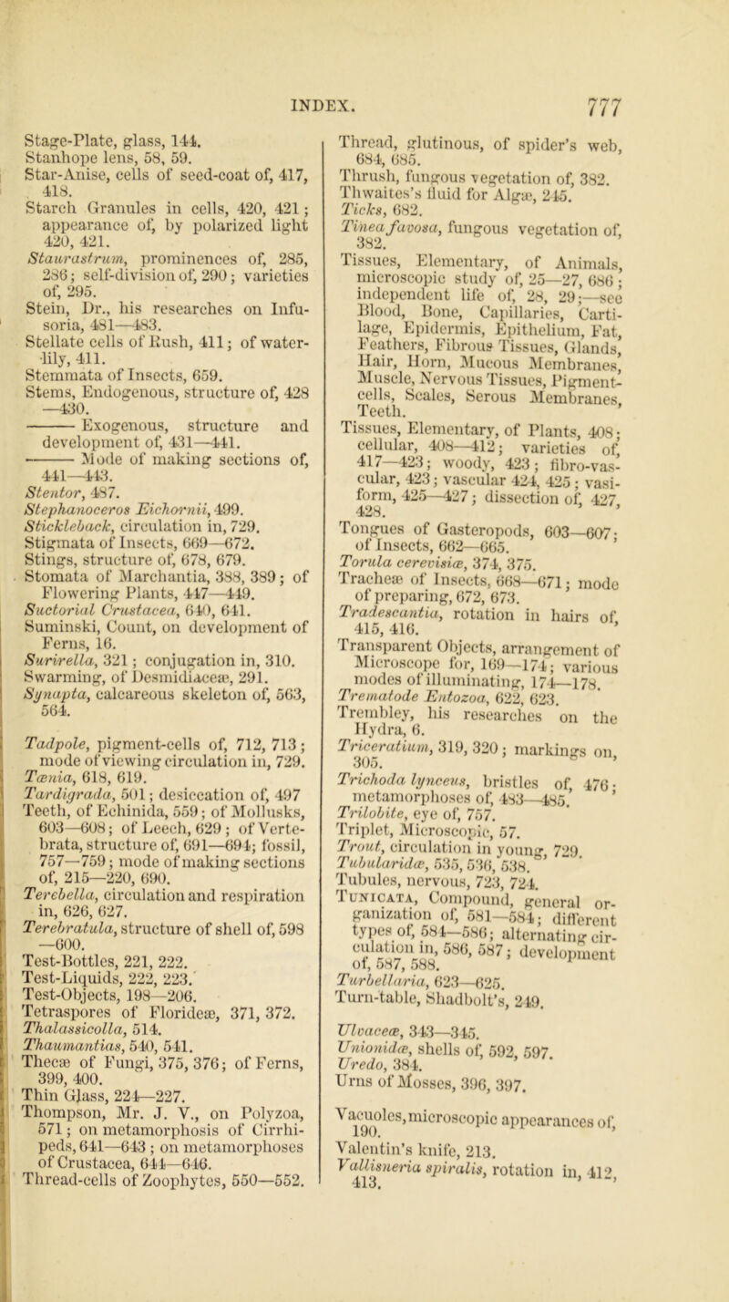 Stage-Plate, glass, 144. Stanhope lens, 58, 59. Star-Anise, cells of seed-coat of, 417, 418. Starch Granules in cells, 420, 421; appearance of, by polarized light 420, 421. Staurastrum, prominences of, 285, 286; self-division of, 290; varieties of, 295. Stein, Dr., his researches on Infu- soria, 481—483. Stellate cells of Kush, 411; of water- lily, 411. Stemmata of Insects, 659. Stems, Endogenous, structure of, 428 —430. Exogenous, structure and development of, 431—441. Mode of making sections of, 441—443. Stentor, 487. Stephanoceros Eichornii, 499. Stickleback, circulation in, 729. Stigmata of Insects, 669—672. Stings, structure of, 678, 679. Stomata of Marchantia, 388, 389; of Flowering Plants, 447—449. Suctorial Crustacea, 640, 6-41. Suminski, Count, on development of Ferns, 16. Surirella, 321; conjugation in, 310. Swarming, of Desmidiaceae, 291. Synapta, calcareous skeleton of, 563, 564. Tadpole, pigment-cells of, 712, 713; mode of viewing circulation in, 729. Tcenia, 618, 619. Tardigrada, 601; desiccation of, 497 Teeth, of Echinida, 559; of Mollusks, 603—608; of Leech, 629 ; of Verte- brata, structure of, 691—694; fossil, 757—759; mode of making sections of, 215—220, 690. Terebella, circulation and respiration in, 626, 627. Terebratula, structure of shell of, 598 —600. Test-Bottles, 221, 222. Test-Liquids, 222, 223. Test-Objects, 198—206. Tetraspores of Florideae, 371, 372. Thalassicolla, 514. Thaumantias, 510, 541. Thecae of Fungi, 375, 376; of Ferns, 399, 400. Thin Glass, 224—227. Thompson, Mr. J. V., on Polyzoa, 571; on metamorphosis of Cirrhi- peds, 641—643 ; on metamorphoses of Crustacea, 644—646. Thread-cells of Zoophytes, 550—552. Thread, glutinous, of spider’s web, 684, 685. Thrush, fungous vegetation of, 382. Thwaites’s iluid for Alga;, 245. Ticks, 682. Tinea favosa, fungous vegetation of, 382. Tissues, Elementary, of Animals, microscopic study of, 25—27, 686 ; independent life of, 28, 29;—sec Blood, Bone, Capillaries, Carti- lage, Epidermis, Epithelium, Fat, Feathers, Fibrous Tissues, Glands, Hair, Horn, Mucous Membranes, Muscle, Nervous Tissues, Pigment- cells, Scales, Serous Membranes Teeth. Tissues, Elementary, of Plants, 408- cellular, 408—412; varieties of, 417—423; woody, 423; fihro-vas- cular, 423; vascular 424, 425; vasi- forin, 425—427; dissection of, 427 400 Tongues of Gasteropods, 603—607- of Insects, 662—665. Torula cerevisice, 374, 375. Tracheae of Insects, 668—671; mode of preparing, 672, 673. Tradescantia, rotation in hairs of 415, 416. Transparent Objects, arrangement of Microscope for, 169—174; various modes of illuminating, 17-4—178. Trematode Entozoa, 622, 623. Trembley, his researches on the Hydra, 6. Triceratium, 319, 320; markings on, 30o. Trichoda lynceus, bristles of, 476 • metamorphoses of, 483—485.’ Trilobite, eye of, 757. Triplet, Microscopic, 57. Trout, circulation in young, 729 Tubularidae, 535, 536, 538. Tubules, nervous, 723, 724. 1 lnicata, Compound, general or- ganization of, 681-58-4; different types of, 584-586; alternating cir- culation in, 586, 587; development of, 587, 588. Tur bell aria, 623—625. Turn-table, Shadbolt’s, 249 Ulvacece, 343—345. JJnionidce, shells of, 592, 597. TJredo, 384. Urns of Mosses, 396, 397. \ acuoles,microscopic appearances of, X *7vy. Valentin’s knife, 213. 4 allisuena spiralis, rotation in 419 .11 3