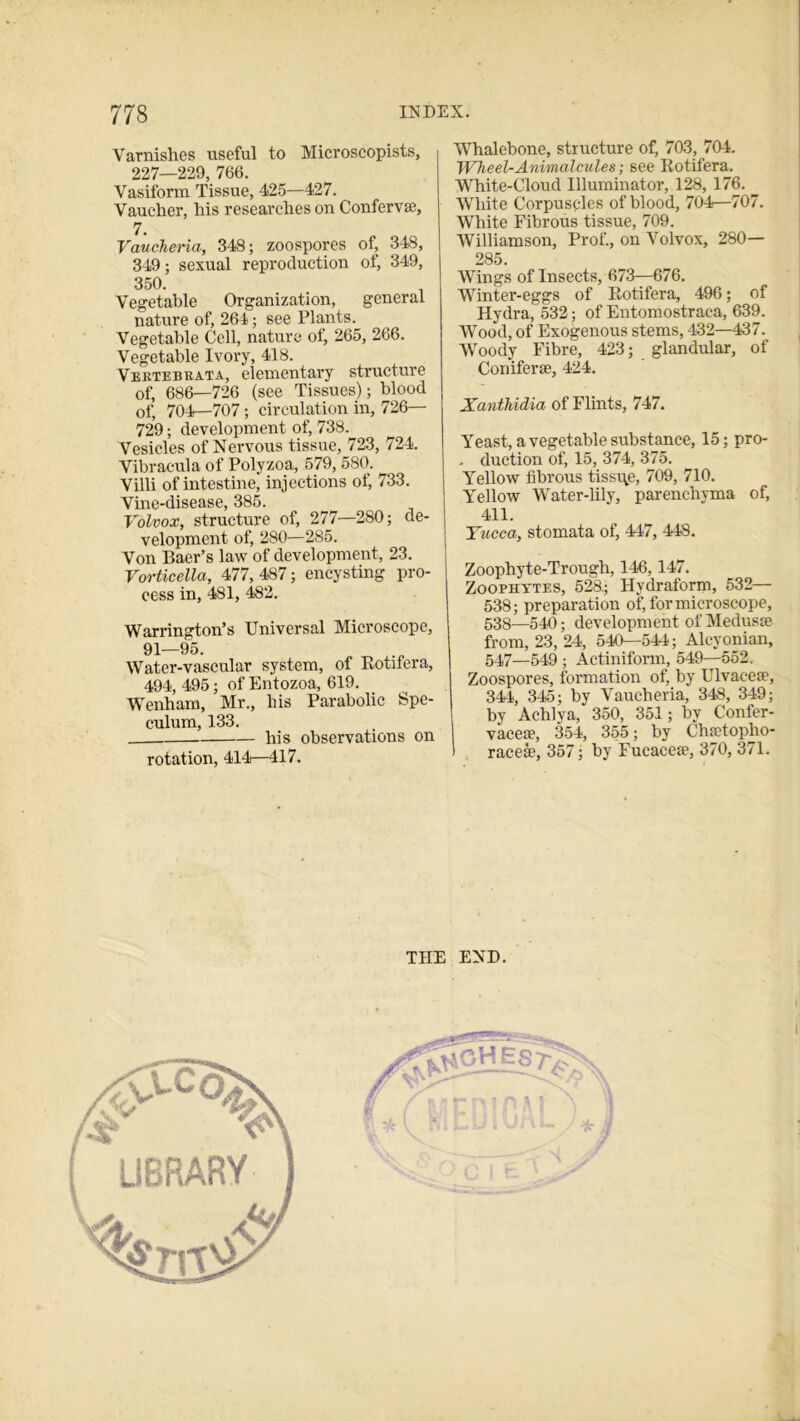 Varnishes useful to Microscopists, 227—229, 766. Vasiform Tissue, 425—427. Vaucher, his researches on Conferva?, 7. Vaucheria, 348; zoospores of, 348, 349; sexual reproduction of, 349, 350. Vegetable Organization, general nature of, 264; see Plants. Vegetable Cell, nature of, 265, 266. Vegetable Ivory, 418. Vertebrata, elementary structure of, 686—726 (see Tissues); blood of, 704—707; circulation in, 726— 729; development of, 738. Vesicles of Nervous tissue, 723, 724. Vibracula of Polyzoa, 579, 580. Villi of intestine, injections of, 733. Vine-disease, 385. Volvox, structure of, 277—280; de- velopment of, 280—285. Von Baer’s law of development, 23. Vorticella, 477,487; encysting pro- cess in, 481, 482. Warrington’s Universal Microscope, 91—95. Water-vascular system, of Rotifera, 494, 495; of Entozoa, 619. Wenham, Mr., his Parabolic Spe- culum, 133. his observations on rotation, 414—417. Whalebone, structure of, 703, 704. Wheel-Animalcules; see Rotifera. White-Cloud Illuminator, 128, 176. White Corpuscles of blood, 704—707. White Fibrous tissue, 709. Williamson, Prof., on Volvox, 280— 285. Wings of Insects, 673—676. Winter-eggs of Rotifera, 496; of Hydra, 532; of Entomostraca, 639. Wood, of Exogenous stems, 432—437. Woody Fibre, 423; glandular, of Conifer®, 424. Xanthidia of Flints, 747. Yeast, a vegetable substance, 15; pro- . duction of, 15, 374, 375. Yellow fibrous tissue, 709, 710. Yellow Water-lily, parenchyma of, 411. Yucca, stomata of, 447, 448. Zoophyte-Trough, 146, 147. Zoophytes, 528.; Hydraform, 532— 538; preparation of, for microscope, 538—540; development of Medus® from, 23, 24, 540—544; Alcyonian, 547—549 ; Actiniform, 549—552. Zoospores, formation of, by Ulvaee®, 344, 345; by Vaucheria, 348, 349; by Achlya, 350, 351; by Confer- vace®, 354, 355; by Ch®topho- 1 race®, 357; by Fucace®, 370, 371. THE END. i