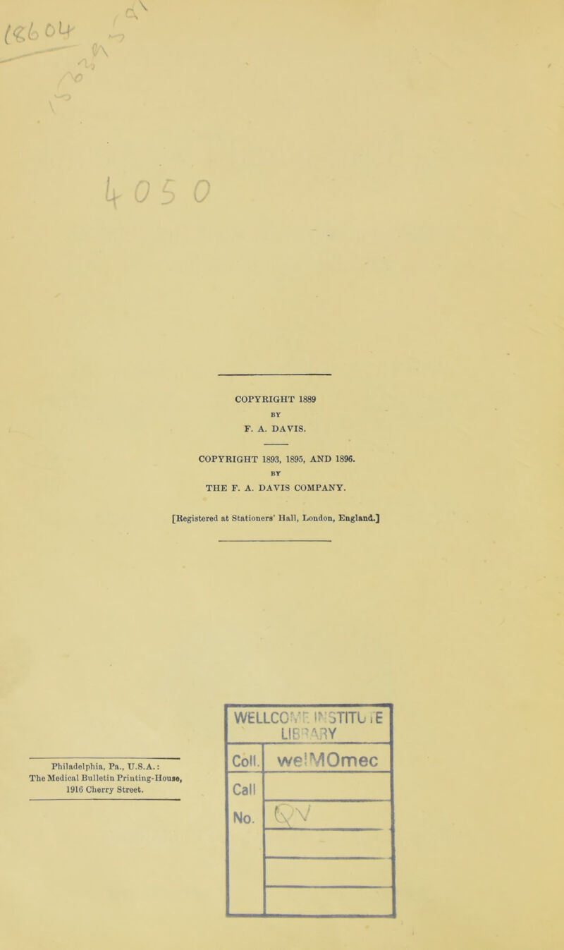 (•£6 04 c\ \ K L COPYRIGHT 1889 By F. A. DAVIS. COPYRIGHT 1893, 1895, AND 1896. BY THE F. A. DAVIS COMPANY. [Registered at Stationers' Hall, London, England.] Philadelphia, Pa., TJ.S.A.: The Medical Bulletin Printing-House, 1916 Cherry Street. WELLCGvr. I?'3TITL iE LIBRARY Coll. welVIOmec Call No.