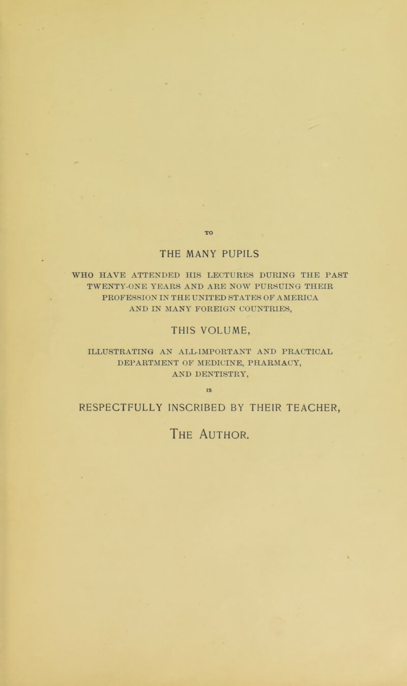 TO THE MANY PUPILS WHO HAVE ATTENDED HIS LECTURES DURING THE PAST TWENTY-ONE YEARS AND ARE NOW PURSUING THEIR PROFESSION IN THE UNITED STATES OF AMERICA AND IN MANY FOREIGN COUNTRIES, THIS VOLUME, ILLUSTRATING AN ALL-IMPORTANT AND PRACTICAL DEPARTMENT OF MEDICINE, PHARMACY, AND DENTISTRY, is RESPECTFULLY INSCRIBED BY THEIR TEACHER, The Author