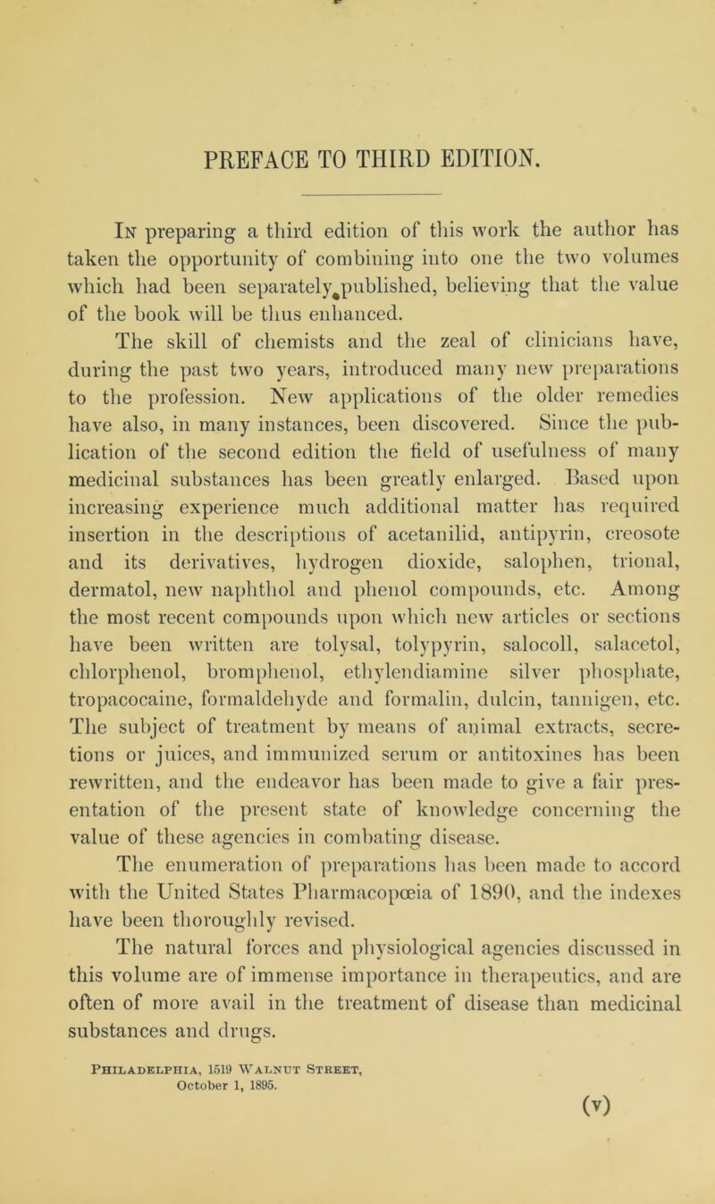 In preparing a third edition of this work the author has taken the opportunity of combining into one the two volumes which had been separately^published, believing that the value of the book will be thus enhanced. The skill of chemists and the zeal of clinicians have, during the past two years, introduced many new preparations to the profession. New applications of the older remedies have also, in many instances, been discovered. Since the pub- lication of the second edition the field of usefulness of many medicinal substances has been greatly enlarged. Based upon increasing experience much additional matter has required insertion in the descriptions of acetanilid, antipyrin, creosote and its derivatives, hydrogen dioxide, salophen, trional, dermatol, new naphthol and phenol compounds, etc. Among the most recent compounds upon which new articles or sections have been written are tolysal, tolypyrin, salocoll, salacetol, chlorphenol, bromphenol, ethylendiamine silver phosphate, tropacocaine, formaldehyde and formalin, dulcin, tannigen, etc. The subject of treatment by means of animal extracts, secre- tions or juices, and immunized serum or antitoxines has been rewritten, and the endeavor has been made to give a fair pres- entation of the present state of knowledge concerning the value of these agencies in combating disease. The enumeration of preparations has been made to accord with the United States Pharmacopoeia of 1890, and the indexes have been thoroughly revised. The natural forces and physiological agencies discussed in this volume are of immense importance in therapeutics, and are often of more avail in the treatment of disease than medicinal substances and drugs. Philadelphia, 1519 Walnut Street, October 1, 1895. 0)