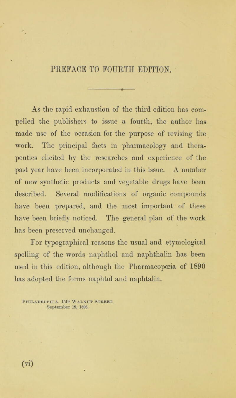 As the rapid exhaustion of the third edition has com- pelled the publishers to issue a fourth, the author has made use of the occasion for the purpose of revising the work. The principal facts in pharmacology and thera- peutics elicited by the researches and experience of the past year have been incorporated in this issue. A number of new synthetic products and vegetable drugs have been described. Several modifications of organic compounds have been prepared, and the most important of these have been briefly noticed. The general plan of the work has been preserved unchanged. For typographical reasons the usual and etymological spelling of the words naphthol and naphthalin has been used in this edition, although the Pharmacopoeia of 1890 has adopted the forms naphtol and naphtalin. Philadelphia, 1519 Walnut Street, September 19, 1896.