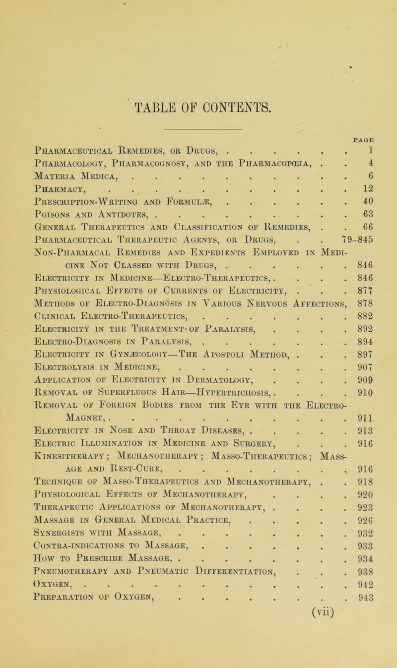 TABLE OF CONTENTS. PAGE Pharmaceutical Remedies, or Drugs, .... Pharmacology, Pharmacognosy, and the Pharmacopeia, Materia Medica, Pharmacy, Prescription-Writing and Formula, .... Poisons and Antidotes, ....... General Therapeutics and Classification of Remedies, Pharmaceutical Therapeutic Agents, or Drugs, Non-Pharmacal Remedies and Expedients Employed in 1 4 6 12 40 63 66 79-845 Medi- cine Not Classed with Drugs, 846 Electricity in Medicine—Electro-Therapeutics,. . . . 846 Physiological Effects of Currents of Electricity, . . .877 Methods of Electro-Diagnosis in Various Nervous Affections, 878 Clinical Electro-Therapeutics, 882 Electricity in the Treatment-of Paralysis, .... 892 Electro-Diagnosis in Paralysis, 894 Electricity in Gynaecology—The Apostoli Method, . . . 897 Electrolysis in Medicine, 907 Application of Electricity in Dermatology, .... 909 Removal of Superfluous Hair—Hypertrichosis,. . . .910 Removal of Foreign Bodies from the Eye with the Electro- Magnet, 911 Electricity in Nose and Throat Diseases, 913 Electric Illumination in Medicine and Surgery, . . .916 Kinesitherapy ; Mechanotherapy ; Masso-Tiieiiapeutics ; Mass- age and Rest-Cure, .. 916 Technique of Masso-Therapeutics and Mechanotherapy, . . 918 Physiological Effects of Mechanotherapy, .... 920 Therapeutic Applications of Mechanotherapy, .... 923 Massage in General Medical Practice, 926 Synergists with Massage, 932 Contra-indications to Massage, 933 How to Prescribe Massage, 934 Pneumotherapy and Pneumatic Differentiation, . . . 938 Oxygen, 942 Preparation of Oxygen, 943