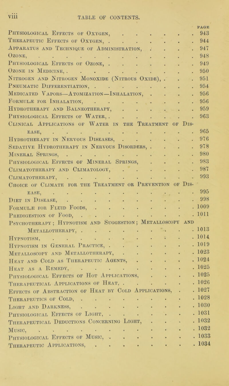 PAGE Physiological Effects of Oxygen, 943 Therapeutic Effects of Oxygen, 944 Apparatus and Technique of Administration, .... 947 Ozone, 948 Physiological Effects of Ozone, 949 Ozone in Medicine, 950 Nitrogen and Nitrogen Monoxide (Nitrous Oxide), . . .951 Pneumatic Differentiation, 954 Medicated Vapors—Atomization—Inhalation, .... 956 Formulas for Inhalation, 956 Hydrotherapy and Balneotherapy, 959 Physiological Effects of Water, 963 Clinical Applications of Water in the Treatment of Dis- ease, 965 Hydrotherapy in Nervous Diseases, 976 Sedative Hydrotherapy in Nervous Disorders, . . . .978 Mineral Springs, 980 Physiological Effects of Mineral Springs, .... 983 Climatotherapy and Climatology, 987 Climatotiierapy, 993 Choice of Climate for the Treatment or Prevention of Dis- ease, . . . . . . . . • • 995 Diet in Disease, .......... 998 Formulae for Fluid Foods, 1009 Predigestion of Food, 1011 Psychotherapy; Hypnotism and Suggestion; Metalloscopy and Metallotherapy, 1013 Hypnotism, 1014 Hypnotism in General Practice, 1019 Metalloscopy and Metallotherapy, 1023 Heat and Cold as Therapeutic Agents, 1024 Heat as a Remedy, 1025 Physiological Effects of Hot Applications, .... 1025 Therapeutical Applications of Heat, 1026 Effects of Abstraction of Heat by Cold Applications, . . 1027 Therapeutics of Cold, 1028 Light and Darkness, 1030 Physiological Effects of Light, 103L Therapeutical Deductions Concerning Light, .... 1032 Music, Physiological Effects of Music, 1033 Therapeutic Applications, 1034