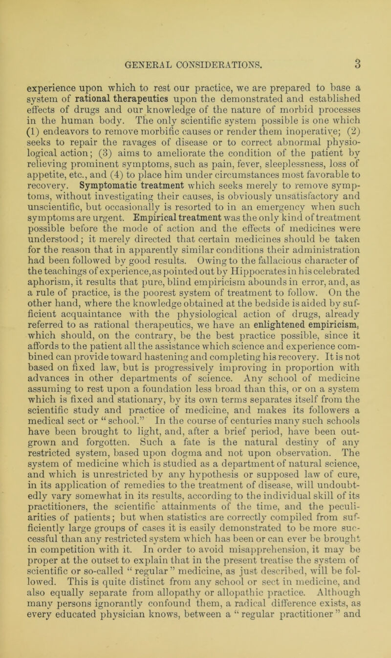 experience upon which to rest our practice, wre are prepared to base a system of rational therapeutics upon the demonstrated and established effects of drugs and our knowledge of the nature of morbid processes in the human body. The only scientific system possible is one which (1) endeavors to remove morbific causes or render them inoperative; (2) seeks to repair the ravages of disease or to correct abnormal physio- logical action; (3) aims to ameliorate the condition of the patient by relieving prominent symptoms, such as pain, fever, sleeplessness, loss of appetite, etc., and (4) to place him under circumstances most favorable to recovery. Symptomatic treatment which seeks merely to remove symp- toms, without investigating their causes, is obviously unsatisfactory and unscientific, but occasionally is resorted to in an emergency when such symptoms are urgent. Empirical treatment was the only kind of treatment possible before the mode of action and the effects of medicines were understood; it merely directed that certain medicines should be taken for the reason that in apparently similar conditions their administration had been followed by good results. Owing to the fallacious character of the teachings of experience, as pointed out by Hippocrates in his celebrated aphorism, it results that pure, blind empiricism abounds in error, and, as a rule of practice, is the poorest system of treatment to follow. On the other hand, where the knowledge obtained at the bedside is aided by suf- ficient acquaintance with the physiological action of drugs, already referred to as rational therapeutics, we have an enlightened empiricism, which should, on the contrary, be the best practice possible, since it affords to the patient all the assistance which science and experience com- bined can provide toward hastening and completing his recovery. It is not based on fixed law, but is progressively improving in proportion with advances in other departments of science. Any school of medicine assuming to rest upon a foundation less broad than this, or on a system which is fixed and stationary, by its own terms separates itself from the scientific study and practice of medicine, and makes its followers a medical sect or “ school.” In the course of centuries many such schools have been brought to light, and, after a brief period, have been out- grown and forgotten. Such a fate is the natural destiny of any restricted system, based upon dogma and not upon observation. The system of medicine which is studied as a department of natural science, and which is unrestricted by any hypothesis or supposed law of cure, in its application of remedies to the treatment of disease, will undoubt- edly vary somewhat in its results, according to the individual skill of its practitioners, the scientific attainments of the time, and the peculi- arities of patients; but when statistics are correctly compiled from suf- ficiently large groups of cases it is easily demonstrated to be more suc- cessful than any restricted system which has been or can ever be brought in competition with it. In order to avoid misapprehension, it may be proper at the outset to explain that in the present treatise the system of scientific or so-called “ regular” medicine, as just described, will be fol- lowed. This is quite distinct from any school or sect in medicine, and also equally separate from allopathy or allopathic practice. Although many persons ignorantly confound them, a radical difference exists, as every educated physician knows, between a “ regular practitioner ” and