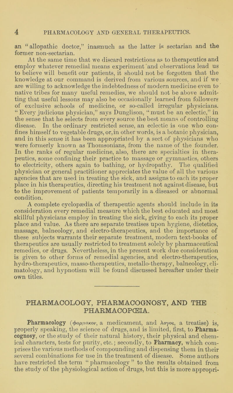 an “allopathic doctor,” inasmuch as the latter is sectarian and the former non-sectarian. At the same time that we discard restrictions as to therapeutics and employ whatever remedial means experiment and observations lead us to believe will benefit our patients, it should not be forgotten that the knowledge at our command is derived from various sources, and if we are willing to acknowledge the indebtedness of modern medicine even to native tribes for many useful remedies, we should not be above admit- ting that useful lessons may also be occasionally learned from followers of exclusive schools of medicine, or so-called irregular physicians. “ Every judicious physician,” says Dunglison, “must be an eclectic,” in the sense that he selects from every source the best means of controlling disease. In the ordinary restricted sense, an eclectic is one who con- fines himself to vegetable drugs, or,in other words, is a botanic physician, and in this sense it has been appropriated by a sect of physicians who were formerly known as Thomsonians, from the name of the founder. In the ranks of regular medicine, also, there are specialties in thera- peutics, some confining their practice to massage or gymnastics, others to electricity, others again to bathing, or hydropathy. The qualified physician or general practitioner appreciates the value of all the various agencies that are used in treating the sick, and assigns to each its proper place in his therapeutics, directing his treatment not against disease, but to the improvement of patients temporarily in a diseased or abnormal condition. A complete cyclopaedia of therapeutic agents should include in its consideration every remedial measure which the best educated and most skillful physicians employ in treating the sick, giving to each its proper place and value. As there are separate treatises upon hygiene, dietetics, massage, balneology, and electro-therapeutics, and the importance of these subjects warrants their separate treatment, modern text-books of therapeutics are usually restricted to treatment solely by pharmaceutical remedies, or drugs. Nevertheless, in the present work due consideration is given to other forms of remedial agencies, and electro-therapeutics, hydro-therapeutics, masso-therapeutics, metallo-therapy, balneology, cli- matology, and hypnotism will be found discussed hereafter under their own titles. PHARMACOLOGY, PHARMACOGNOSY, AND THE PHARMACOPCEIA. Pharmacology (cf>ap/j.aKov, a medicament, and Aoyos, a treatise) is, properly speaking, the science of drugs, and is limited, first, to Pharma- cognosy, or the study of their natural history, their physical and chem- ical characters, tests for purity, etc.; secondly, to Pharmacy, which com- prises the various methods of compounding and dispensing them in their several combinations for use in the treatment of disease. Some authors have restricted the term “ pharmacology ” to the results obtained from the study of the physiological action of drugs, but this is more appropri-
