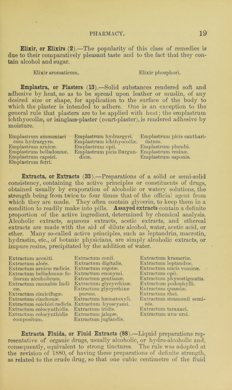 Elixir, or Elixirs (2).—The popularity of this class of remedies is due to their comparatively pleasant taste and to the fact that they con- tain alcohol and sugar. Elixir aromaticum. Elixir phosphori. Emplastra, or Plasters (13).—Solid substances rendered soft and adhesive by heat, so as to be spread upon leather or muslin, of any desired size or shape, for application to the surface of the body to which the plaster is intended to adhere. One is an exception to the general rule that plasters are to be applied with heat; the emplastrum ichthyocollae, or isinglass-plaster (court-plaster), is rendered adhesive by moisture. Emplastrum ammoniaci cum hydrargyro. Emplastrum arnic*. Emplastrum belladonn*. Emplastrum capsici. Emplastrum ferri. Emplastrum hydrargyri. Emplastrum picis canthari Emplastrum ichthyocoll*. datum. Emplastrum opii. Emplastrum plumbi. Emplastrum picis Burgun- Emplastrum resin*, die*. Emplastrum saponis. Extracta, or Extracts (33).—Preparations of a solid or semi-solid consistency, containing the active principles or constituents of drugs, obtained usually by evaporation of alcoholic or watery solutions, the strength being from twice to four times that of the official agent from which they are made. They often contain glycerin, to keep them in a condition to readily make into pills. Assayed extracts contain a definite proportion of the active ingredient, determined by chemical analysis. Alcoholic extracts, aqueous extracts, acetic extracts, and ethereal extracts are made with the aid of dilute alcohol, water, acetic acid, or ether. Many so-called active principles, such as leptandrin, macrotin, hydrastin, etc., of botanic physicians, are simply alcoholic extracts, or impure resins, precipitated by the addition of water. Extraction aconiti. Extractum aloes. Extraction arnic* radicis. Extractum belladonnas fo- liorum alcoholicum. Extractum cannabis Indi- es. Extractum cimicifug*. Extractum cinchon*. Extractum colchici radicis. Extractum colocynthidis. Extraction colocynthidis composition. Extractum conii. Extractum digitalis. Extractum ergo tie. Extractum euonymi. Extractum gentian*. Extractum glycyrrhiz*. Ex tract um g 1 y cy rrh i z* purum. Extract ion hsematoxyl i. Extractum hyoscyami. Extractum iridis. Extractum jalap*. Extractum juglandis. Extractum krameri*. Extractum leptandr*. Extractum nucis vomic*. Extractum opii. Extractum physostigmatis. Extractum podophylli. Extractum quassi*. Extractum rhei. Extractum stramonii semi- nis. Extractum taraxaci. Extractum uv* ursi. Extracta Fluida, or Fluid Extracts (88).—Liquid preparations rep- resentative of organic drugs, usually alcoholic, or hydro-alcoholic and, consequently, equivalent to strong tinctures. The rule was adopted at the revision of 1880, of having these preparations of definite strength, as related to the crude drug, so that one cubic centimetre of the fluid