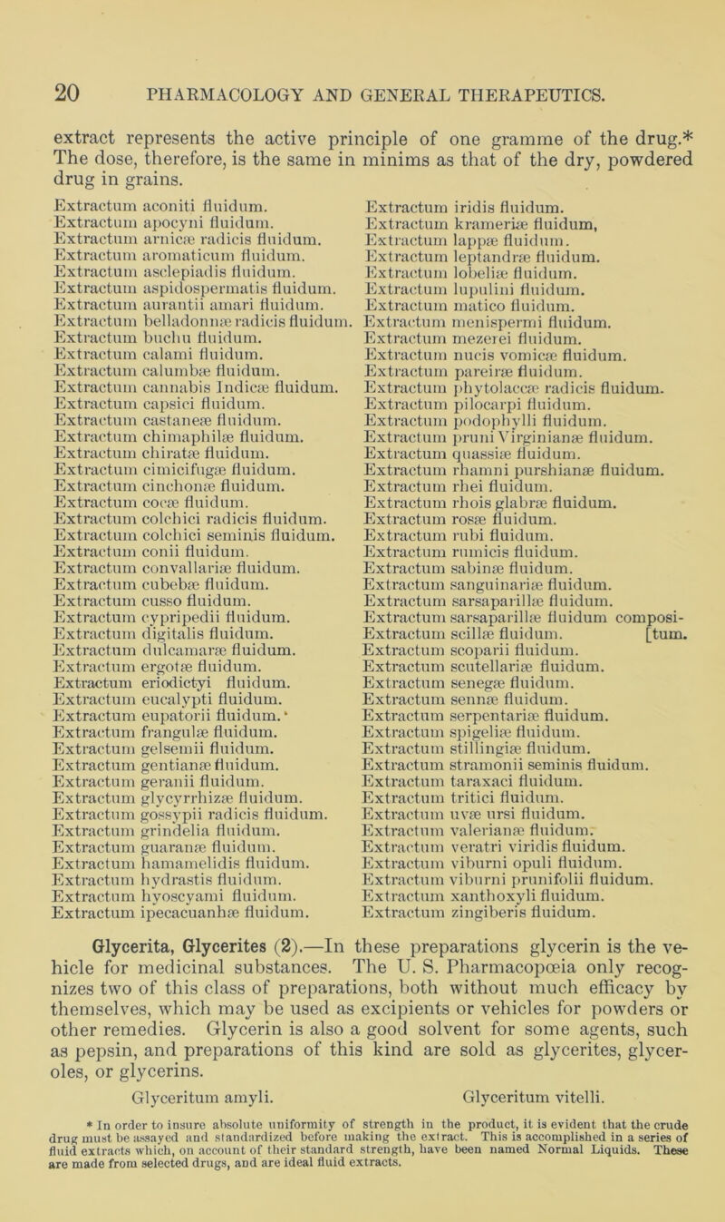 extract represents the active principle of one gramme of the drug.* The dose, therefore, is the same in minims as that of the dry, powdered drug in grains. Extractum aconiti fluidum. Extractum apocyni fluidum. Extractum arnicae radicis fluidum. Extractum aromaticum fluidum. Extractum asclepiadis fluidum. Extractum aspidospermatis fluidum. Extractum aurantii amari fluidum. Extractum belladonnse radicis fluidum. Extractum buclm fluidum. Extractum calami fluidum. Extractum calumbae fluidum. Extractum cannabis Indicse fluidum. Extractum capsici fluidum. Extractum castanese fluidum. Extractum chimaphilse fluidum. Extractum chiratse fluidum. Extractum cimicifugae fluidum. Extractum ciuchonte fluidum. Extractum cocae fluidum. Extractum colchici radicis fluidum. Extractum colchici seminis fluidum. Extractum conii fluidum. Extractum convallarise fluidum. Extractum cubebae fluidum. Extractum cusso fluidum. Extractum cypripedii fluidum. Extractum digitalis fluidum. Extractum dulcamarse fluidum. Extractum ergotae fluidum. Extractum eriodictyi fluidum. Extractum eucalypti fluidum. Extractum eupatorii fluidum.* Extractum frangulae fluidum. Extractum gelsemii fluidum. Extractum gentianae fluidum. Extractum geranii fluidum. Extractum glycyrrhizae fluidum. Extractum gossvpii radicis fluidum. Extractum grindelia fluidum. Extractum guaranae fluidum. Extractum hamamelidis fluidum. Extractum hydrastis fluidum. Extractum hvoscyami fluidum. Extractum ipecacuanhae fluidum. Extractum iridis fluidum. Extractum kramerise fluidum, Extractum lappae fluidum. Extractum leptandrae fluidum. Extractum lobelias fluidum. Extractum lupulini fluidum. Extractum matico fluidum. Extractum menispermi fluidum. Extractum mezerei fluidum. Extractum nucis vomicae fluidum. Extractum pareirae fluidum. Extractum pbytolaccae radicis fluidum. Extractum pilocarpi fluidum. Extractum podophylli fluidum. Extractum pruni Virginianae fluidum. Extractum quassiae fluidum. Extractum rhamni purshianae fluidum. Extractum rhei fluidum. Extractum rhois glabrae fluidum. Extractum rosae fluidum. Extractum rubi fluidum. Extractum rumicis fluidum. Extractum sabinae fluidum. Extractum sanguinariae fluidum. Extractum sarsaparillae fluidum. Extractum sarsaparillae fluidum composi- Extractum scillae fluidum. [turn. Extractum scoparii fluidum. Extractum Scutellariae fluidum. Extractum senegae fluidum. Extractum sennae fluidum. Extractum serpentariae fluidum. Extractum spigeliae fluidum. Extractum stillingiae fluidum. Extractum stramonii seminis fluidum. Extractum taraxaci fluidum. Extractum tritici fluidum. Extractum uvae ursi fluidum. Extractum Valerianae fluidum. Extractum veratri viridis fluidum. Extractum viburni opuli fluidum. Extractum viburni prunifolii fluidum. Extractum xanthoxyli fluidum. Extractum zingiberis fluidum. Glycerita, Glycerites (2).—In these preparations glycerin is the ve- hicle for medicinal substances. The U. S. Pharmacopoeia only recog- nizes two of this class of preparations, both without much efficacy by themselves, which may be used as excipients or vehicles for powders or other remedies. Glycerin is also a good solvent for some agents, such as pepsin, and preparations of this kind are sold as glycerites, glycer- oles, or glycerins. Glyceritum amyli. Glyceritum vitelli. * In order to insure absolute uniformity of strength in the product, it is evident that the crude drug must be assayed and standardized before making the extract. This is accomplished in a series of fluid extracts which, on account of their standard strength, have been named Normal Liquids. These are made from selected drugs, and are ideal fluid extracts.