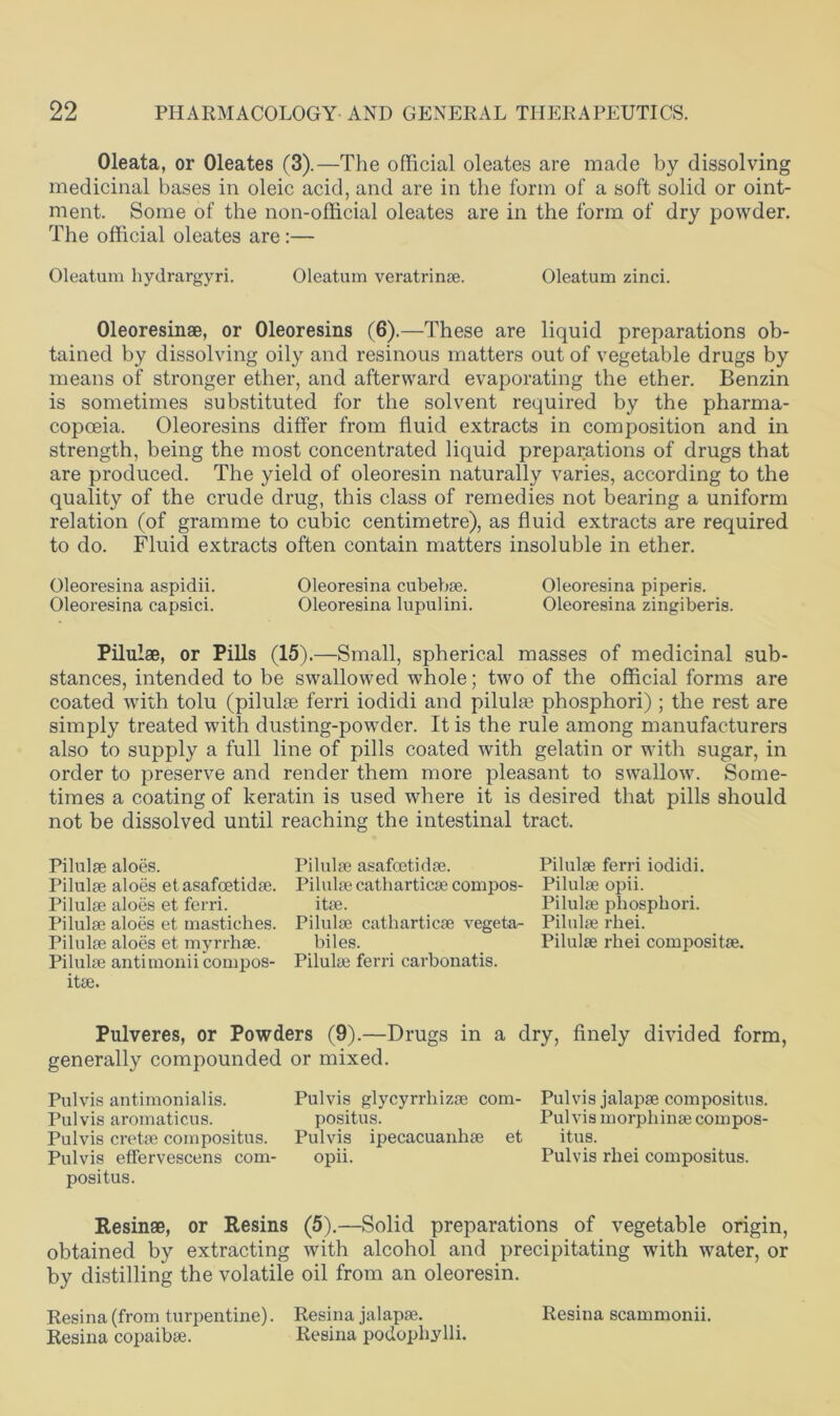 Oleata, or Oleates (3).—The official oleates are made by dissolving medicinal bases in oleic acid, and are in the form of a soft solid or oint- ment. Some of the non-official oleates are in the form of dry powder. The official oleates are:— Oleatum hydrargyri. Oleatum veratrinse. Oleatum zinci. Oleoresinae, or Oleoresins (6).—These are liquid preparations ob- tained by dissolving oily and resinous matters out of vegetable drugs by means of stronger ether, and afterward evaporating the ether. Benzin is sometimes substituted for the solvent required by the pharma- copoeia. Oleoresins differ from fluid extracts in composition and in strength, being the most concentrated liquid preparations of drugs that are produced. The yield of oleoresin naturally varies, according to the quality of the crude drug, this class of remedies not bearing a uniform relation (of gramme to cubic centimetre), as fluid extracts are required to do. Fluid extracts often contain matters insoluble in ether. Oleoresina aspidii. Oleoresina cubebae. Oleoresina piperis. Oleoresina capsici. Oleoresina lupulini. Oleoresina zingiberis. Pilulae, or Pills (15).—Small, spherical masses of medicinal sub- stances, intended to be swallowed whole; two of the official forms are coated Avith tolu (pilulae ferri iodidi and pilulaj phosphori) ; the rest are simply treated with dusting-powder. It is the rule among manufacturers also to supply a full line of pills coated with gelatin or with sugar, in order to preserve and render them more pleasant to swallow. Some- times a coating of keratin is used where it is desired that pills should not be dissolved until reaching the intestinal tract. Pilulae aloes. Pilulae asafcetidae. Pilulae ferri iodidi. Pilulae aloes et asafcetidae. Pilulae catharticae compos- Pilulae opii. Pilulae aloes et ferri. itae. Pilulae phosphori. Pilulae aloes et mastiches. Pilulae catharticae vegeta- Pilulae rhei. Pilulae aloes et myrrhae. biles. Pilulae rhei compositae. Pilulae antimonii compos- Pilulae ferri carbonatis. itae. Pulveres, or Powders (9).—Drugs in a dry, finely divided form, generally compounded or mixed. Pulvis antimonialis. Pulvis glycyrrhizae com- Pul vis jalapae compositus. Pulvis aromaticus. positus. Pul vis morphinae compos- Pulvis cretee compositus. Pulvis ipecacuanhae et itus. Pulvis effervescens com- opii. Pulvis rhei compositus. positus. Resinae, or Resins (5).—Solid preparations of vegetable origin, obtained by extracting with alcohol and precipitating with Avater, or by distilling the volatile oil from an oleoresin. Resina (from turpentine). Resina jalapae. Resina scammonii. Resina copaibae. Resina podophylli.