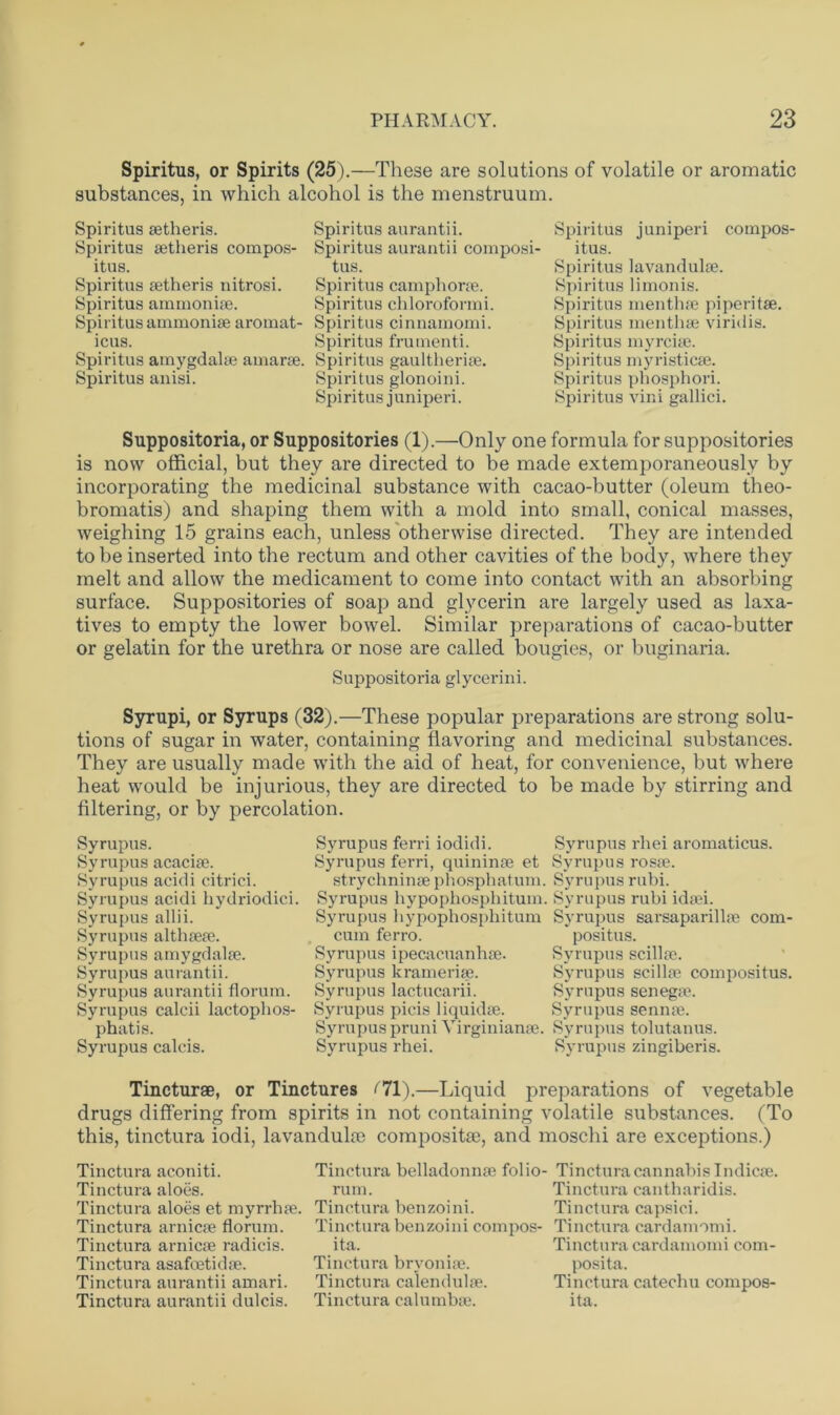 Spiritus, or Spirits (25).—These are solutions of volatile or aromatic substances, in which alcohol is the menstruum. Spiritus aetheris. Spiritus aurantii. Spiritus setheris compos- Spiritus aurantii composi- itus. tus. Spiritus setheris nitrosi. Spiritus camphorse. Spiritus ammonise. Spiritus chloroformi. Spiritusarnmonise aromat- Spiritus cinnamomi. icus. Spiritus frumenti. Spiritus amygdalae amarae. Spiritus gaultherise. Spiritus anisi. Spiritus glonoini. Spiritus j uniperi. Spiritus juniperi compos- itus. Spiritus lavandulae. Spiritus limonis. Spiritus menthae piperitae. Spiritus menthae viridis. Spiritus myrciae. Spiritus myristicae. Spiritus phosphori. Spiritus vini gallici. Suppositoria, or Suppositories (1).—Only one formula for suppositories is now official, but they are directed to be made extemporaneously by incorporating the medicinal substance with cacao-butter (oleum theo- bromatis) and shaping them with a mold into small, conical masses, weighing 15 grains each, unless otherwise directed. They are intended to be inserted into the rectum and other cavities of the body, where they melt and allow the medicament to come into contact with an absorbing surface. Suppositories of soap and glycerin are largely used as laxa- tives to empty the lower bowel. Similar preparations of cacao-butter or gelatin for the urethra or nose are called bougies, or buginaria. Suppositoria glycerini. Syrupi, or Syrups (32).—These popular preparations are strong solu- tions of sugar in water, containing flavoring and medicinal substances. They are usually made with the aid of heat, for convenience, but where heat would be injurious, they are directed to be made by stirring and filtering, or by percolation. Syrupus. Syrupus ferri iodidi. Syrupus rhei aromaticus. Syrupus acaciae. Syrupus ferri, quininae et Syrupus rosae. Syrupus acidi citrici. strychninaephosphatum. Syrupus rubi. Syrupus acidi hydriodici. Syrupus hypophosphitum. Syrupus rubi idaei. Syrupus allii. Syrupus bypophosphitum Syrupus sarsaparillae com- Syrupus althaeae. cum ferro. positus. Syrupus amygdalae. Syrupus ipecacuanhse. Syrupus scillae. Syrupus aurantii. Syrupus krameriae. Syrupus scillae compositus. Syrupus aurantii florum. Syrupus lactucarii. Syrupus senegae. Syrupus calcii lactophos- Syrupus picis liquidae. Syrupus sennae. phatis. Syrupus pruni Yirginianae. Syrupus tolutanus. Syrupus calcis. Syrupus rhei. Syrupus zingiberis. Tincturae, or Tinctures (71).—Liquid preparations of vegetable drugs differing from spirits in not containing volatile substances. (To this, tinctura iodi, lavandulae compositse, and moschi are exceptions.) Tinctura aconiti. Tinctura belladonnae folio- Tinctura cannabis Indicae. Tinctura aloes. rum. Tinctura cantharidis. Tinctura aloes et myrrhae. Tinctura benzoini. Tinctura capsici. Tinctura arnicae florum. Tinctura benzoini compos- Tinctura cardamomi. Tinctura arnicae radicis. ita. Tinctura cardamomi com- Tinctura asafoetidae. Tinctura bryoniae. posita. Tinctura aurantii amari. Tinctura calendulae. Tinctura catechu compos- Tinctura aurantii dulcis. Tinctura calumbae. ita.