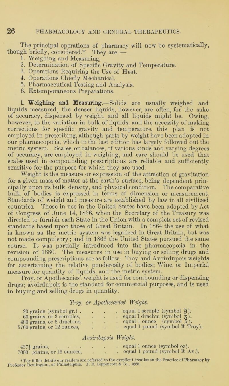 The principal operations of pharmacy will now be systematically, though briefly, considered.* They are:— 1. Weighing and Measuring. 2. Determination of Specific Gravity and Temperature. 3. Operations Requiring the Use of Heat. 4. Operations Chiefly Mechanical. 5. Pharmaceutical Testing and Analysis. 6. Extemporaneous Preparations. 1. Weighing and Measuring.—Solids are usually weighed and liquids measured; the denser liquids, however, are often, for the sake of accuracy, dispensed by weight, and all liquids might be. Owing, however, to the variation in bulk of liquids, and the necessity of making corrections for specific gravity and temperature, this plan is not employed in prescribing, although parts by weight have been adopted in our pharmacopoeia, which in the last edition has largely followed out the metric system. Scales, or balances, of various kinds and varying degrees of accuracy, are employed in weighing, and care should be used that scales used in compounding prescriptions are reliable and sufficiently sensitive for the purpose for which they are used. Weight is the measure or expression of the attraction of gravitation for a given mass of matter at the earth’s surface, being dependent prin- cipally upon its bulk, density, and physical condition. The comparative bulk of bodies is expressed in terms of dimension or measurement. Standards of weight and measure are established by law in all civilized countries. Those in use in the United States have been adopted by Act of Congress of June 14, 1836, w’hen the Secretary of the Treasury was directed to furnish each State in the Union with a complete set of revised standards based upon those of Great Britain. In 1864 the use of what is known as the metric system was legalized in Great Britain, but was not made compulsory; and in 1866 the United States pursued the same course. It was partially introduced into the pharmacopoeia in the revision of 1880. The measures in use in buying or selling drugs and compounding prescriptions are as follow: Troy and Avoirdupois weights for ascertaining the relative ponderosity of bodies; Wine, or Imperial measure for quantity of liquids, and the metric system. Troy, or Apothecaries’, weight is used for compounding or dispensing drugs; avoirdupois is the standard for commercial purposes, and is used in buying and selling drugs in quantity. Troy, or Apothecaries' Weight. 20 grains (symbol gr.) . 60 grains, or 3 scruples, 480 grains, or 8 drachms, 5760 grains, or 12 ounces, equal 1 scruple (symbol 9). equal 1 drachm (symbol z). equal 1 ounce (symbol § b equal 1 pound (symbol lb Troy). Avoirdupois Weight. 4371 grains, equal 1 ounce (symbol oz). 7000” grains, or 16 ounces, . . . equal 1 pound (symbol lb Av.). * For fuller details our readers are referred to the excellent treatise on the Practice of Pharmacy by Professor Remington, of Philadelphia. J. B. Lippincott & Co., 1885.